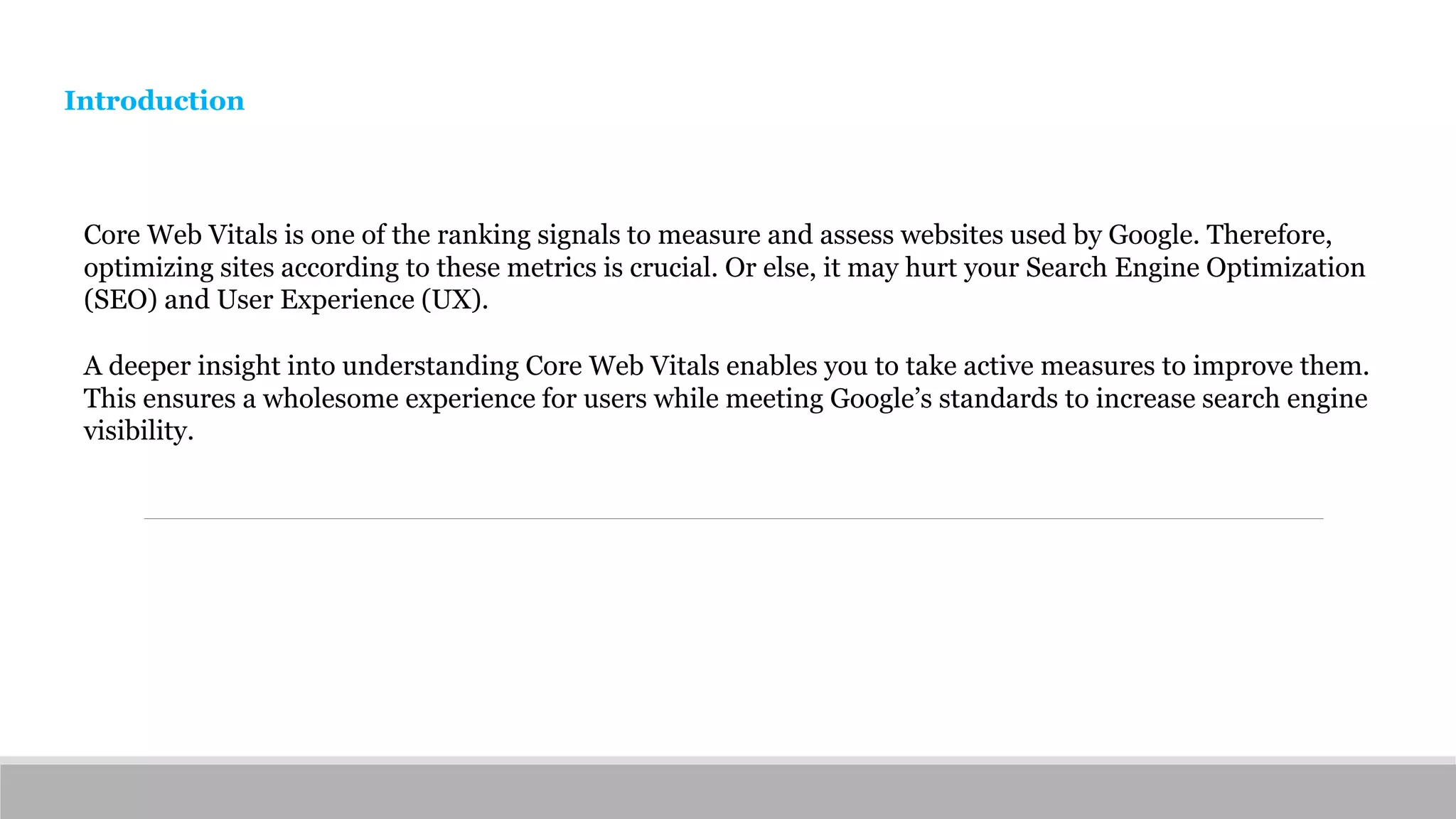 Core Web Vitals is one of the ranking signals to measure and assess websites used by Google. Therefore,
optimizing sites according to these metrics is crucial. Or else, it may hurt your Search Engine Optimization
(SEO) and User Experience (UX).
A deeper insight into understanding Core Web Vitals enables you to take active measures to improve them.
This ensures a wholesome experience for users while meeting Google’s standards to increase search engine
visibility.
Introduction
 