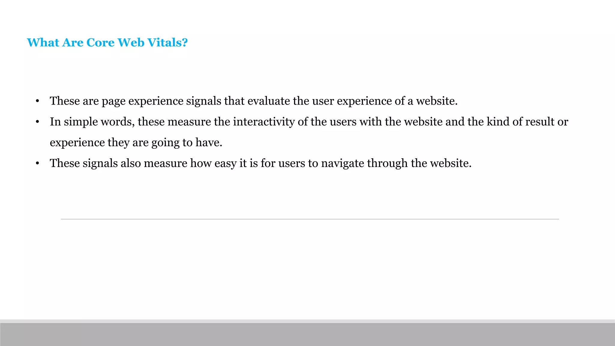 • These are page experience signals that evaluate the user experience of a website.
• In simple words, these measure the interactivity of the users with the website and the kind of result or
experience they are going to have.
• These signals also measure how easy it is for users to navigate through the website.
What Are Core Web Vitals?
 