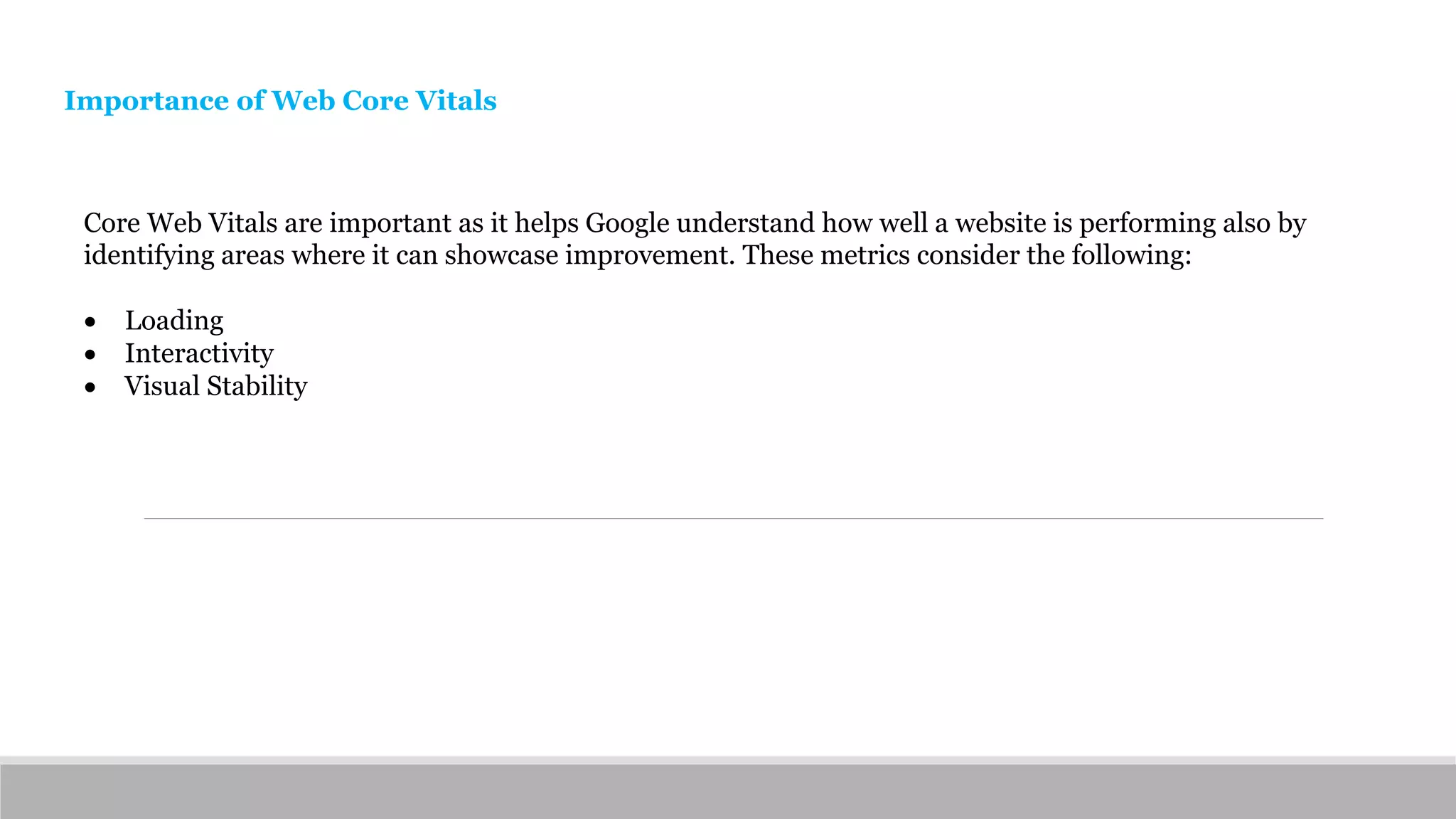 Core Web Vitals are important as it helps Google understand how well a website is performing also by
identifying areas where it can showcase improvement. These metrics consider the following:
 Loading
 Interactivity
 Visual Stability
Importance of Web Core Vitals
 