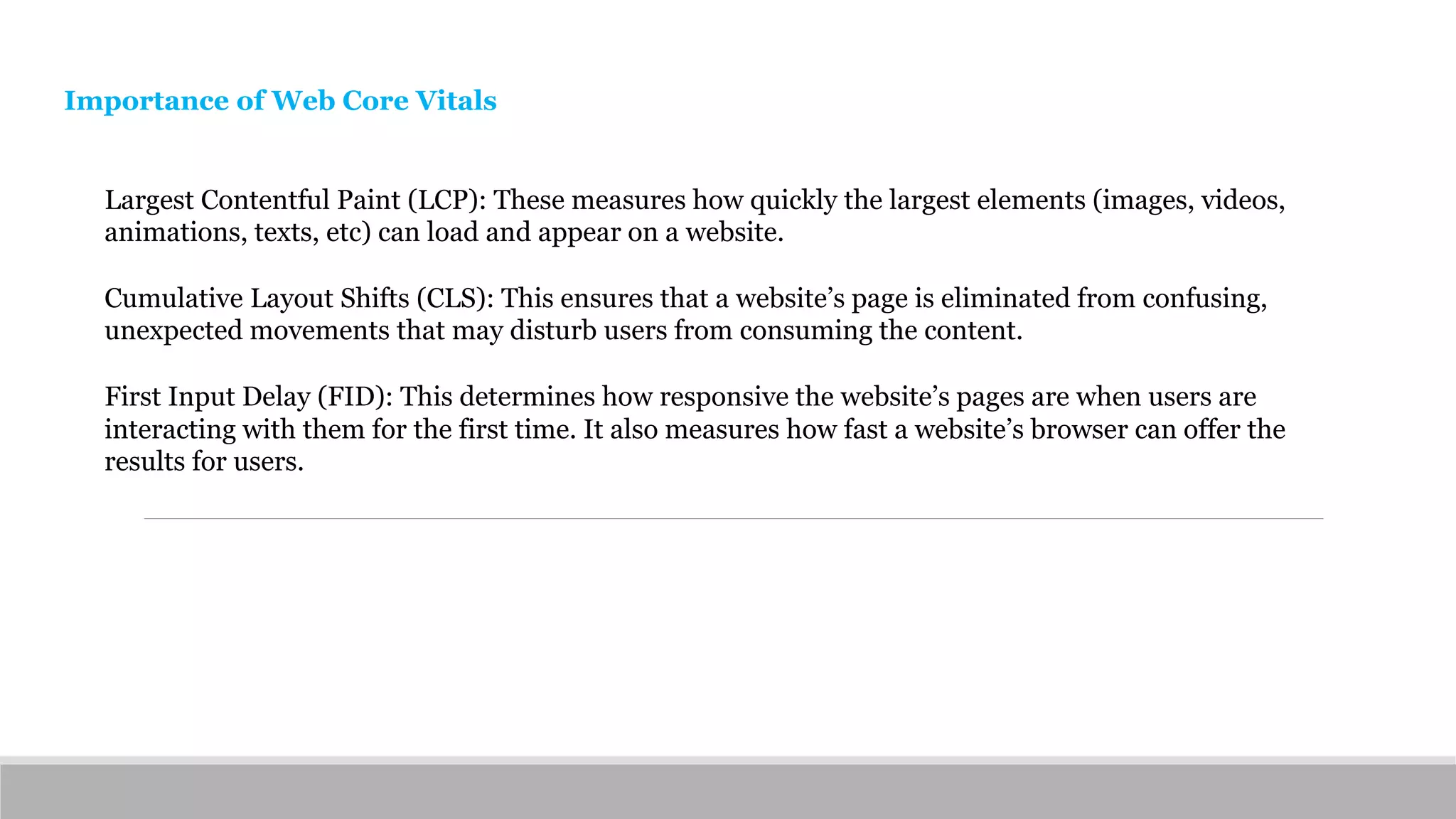 Importance of Web Core Vitals
Largest Contentful Paint (LCP): These measures how quickly the largest elements (images, videos,
animations, texts, etc) can load and appear on a website.
Cumulative Layout Shifts (CLS): This ensures that a website’s page is eliminated from confusing,
unexpected movements that may disturb users from consuming the content.
First Input Delay (FID): This determines how responsive the website’s pages are when users are
interacting with them for the first time. It also measures how fast a website’s browser can offer the
results for users.
 