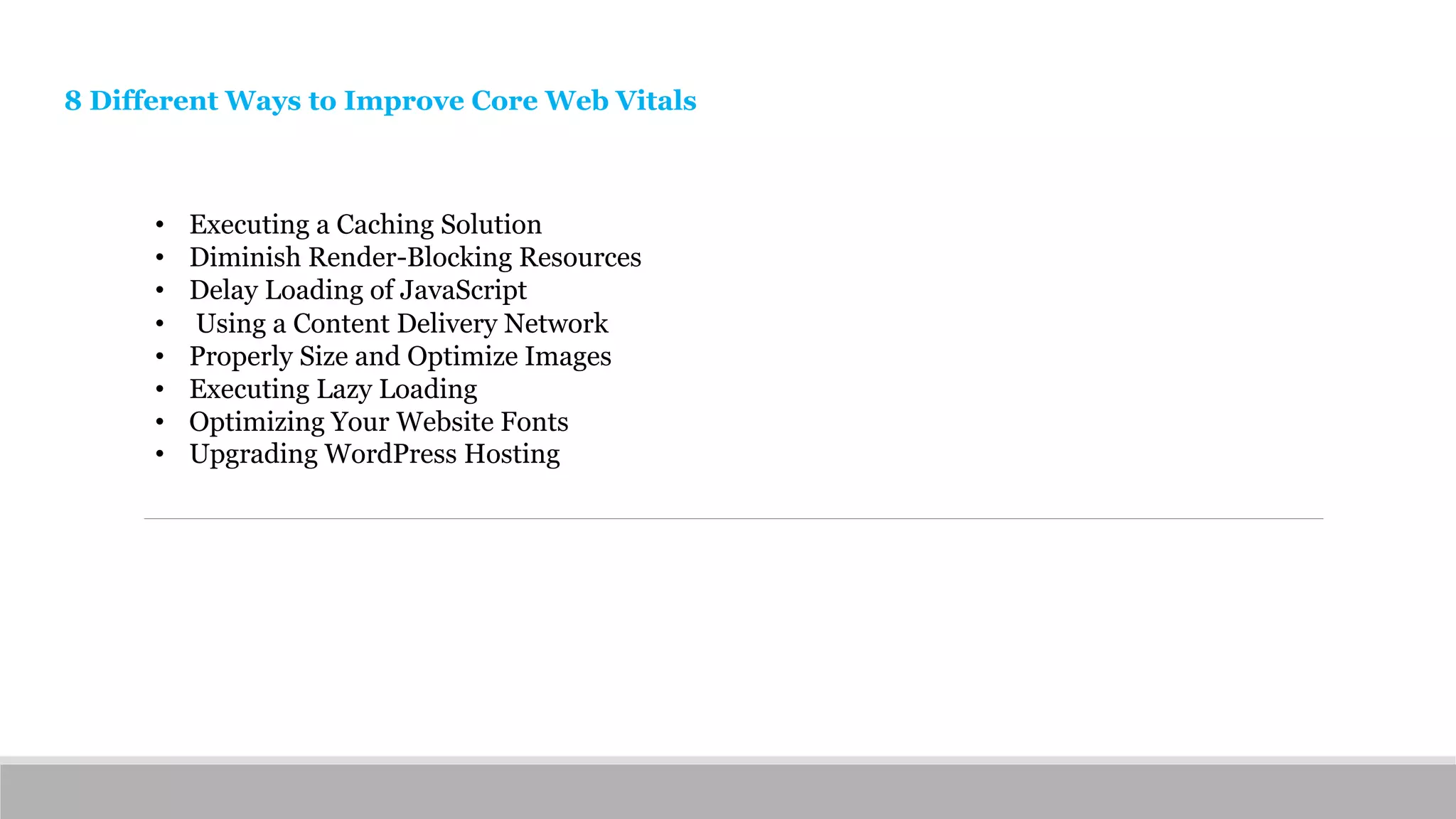 8 Different Ways to Improve Core Web Vitals
• Executing a Caching Solution
• Diminish Render-Blocking Resources
• Delay Loading of JavaScript
• Using a Content Delivery Network
• Properly Size and Optimize Images
• Executing Lazy Loading
• Optimizing Your Website Fonts
• Upgrading WordPress Hosting
 