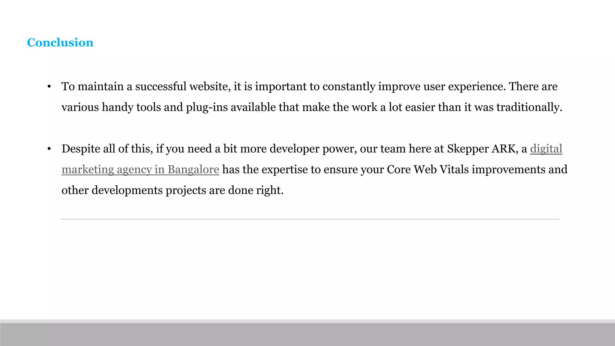 Conclusion
• To maintain a successful website, it is important to constantly improve user experience. There are
various handy tools and plug-ins available that make the work a lot easier than it was traditionally.
• Despite all of this, if you need a bit more developer power, our team here at Skepper ARK, a digital
marketing agency in Bangalore has the expertise to ensure your Core Web Vitals improvements and
other developments projects are done right.
 