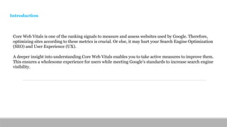 Core Web Vitals is one of the ranking signals to measure and assess websites used by Google. Therefore,
optimizing sites according to these metrics is crucial. Or else, it may hurt your Search Engine Optimization
(SEO) and User Experience (UX).
A deeper insight into understanding Core Web Vitals enables you to take active measures to improve them.
This ensures a wholesome experience for users while meeting Google’s standards to increase search engine
visibility.
Introduction
 