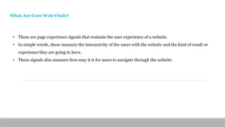 • These are page experience signals that evaluate the user experience of a website.
• In simple words, these measure the interactivity of the users with the website and the kind of result or
experience they are going to have.
• These signals also measure how easy it is for users to navigate through the website.
What Are Core Web Vitals?
 