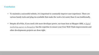 Conclusion
• To maintain a successful website, it is important to constantly improve user experience. There are
various handy tools and plug-ins available that make the work a lot easier than it was traditionally.
• Despite all of this, if you need a bit more developer power, our team here at Skepper ARK, a digital
marketing agency in Bangalore has the expertise to ensure your Core Web Vitals improvements and
other developments projects are done right.
 