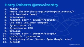 1. <head>
2. <meta charset|http-equiv|viewport|robots/>
3. <title><meta desc>
4. preconnect
5. <script src="" async></script>
6. CSS that includes @import
7. Synchronous JS
8. Synchronous CSS
9. preload
10. <script src="" defer></script>
11. prefetch / prerender
12. Everything else (icons, Open Graph, etc.)
13. </head>
Harry Roberts @csswizardry
 