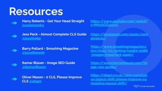 Resources
↠ Harry Roberts - Get Your Head Straight
@csswizardry
https:/
/www.youtube.com/watch?
v=MHyAOZ45vnU
↠ Jess Peck - Almost Complete CLS Guide
@jessthebp
https:/
/jessbpeck.com/posts/com
pletecls/
↠ Barry Pollard - Smashing Magazine
@tunetheweb
https:/
/www.smashingmagazine.c
om/2020/03/setting-height-width
-images-important-again/
↠ Itamar Blauer - Image SEO Guide
@ItamarBlauer
https:/
/www.itamarblauer.com/im
age-seo-guide/
↠ Oliver Mason - 0 CLS, Please Improve
CLS @ohgm
https:/
/ohgm.co.uk/zero-cumulati
ve-layout-shift-please-improve-cu
mulative-layout-shift/
 