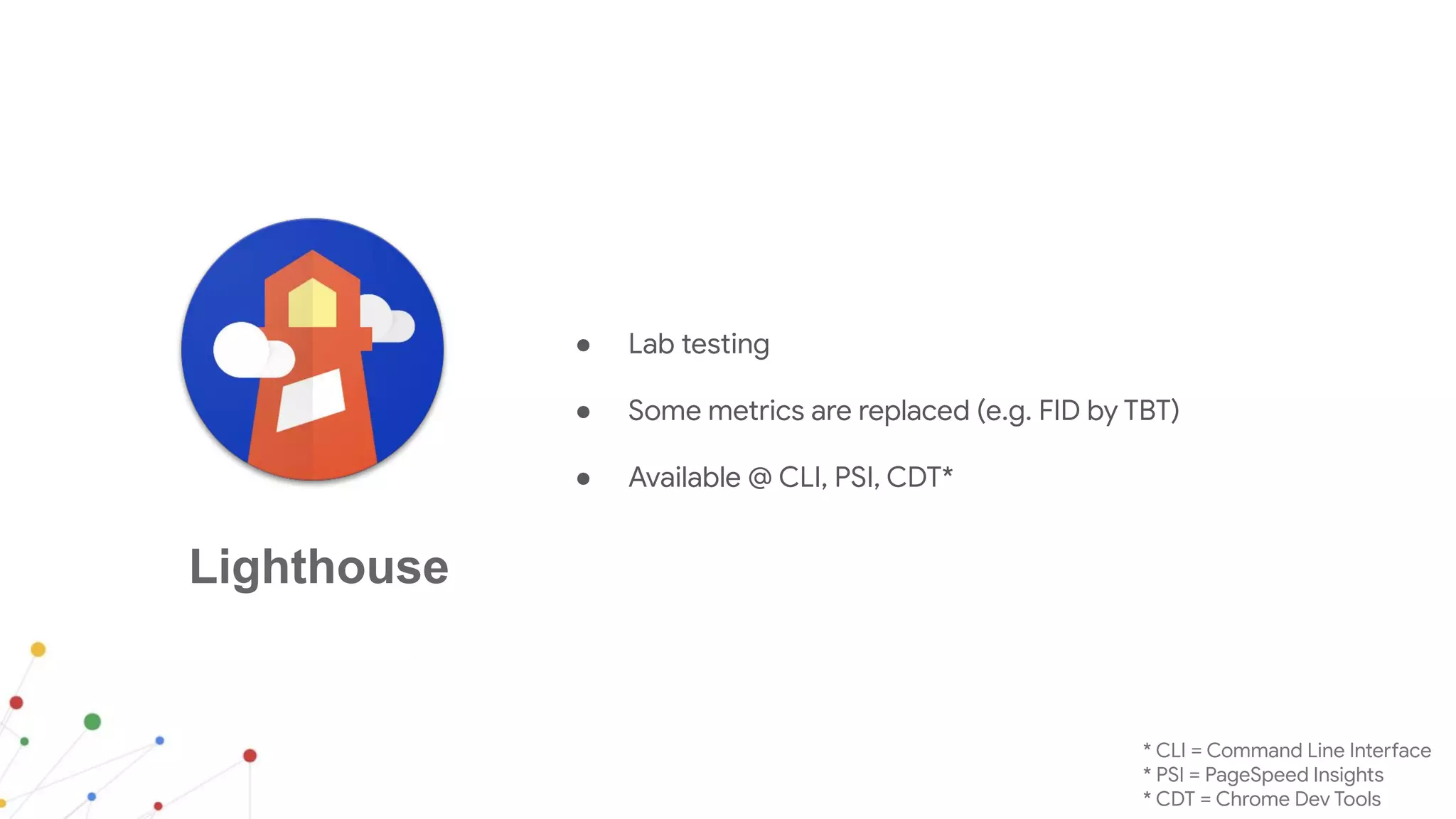 Lighthouse
● Lab testing
● Some metrics are replaced (e.g. FID by TBT)
● Available @ CLI, PSI, CDT*
* CLI = Command Line Interface
* PSI = PageSpeed Insights
* CDT = Chrome Dev Tools
 