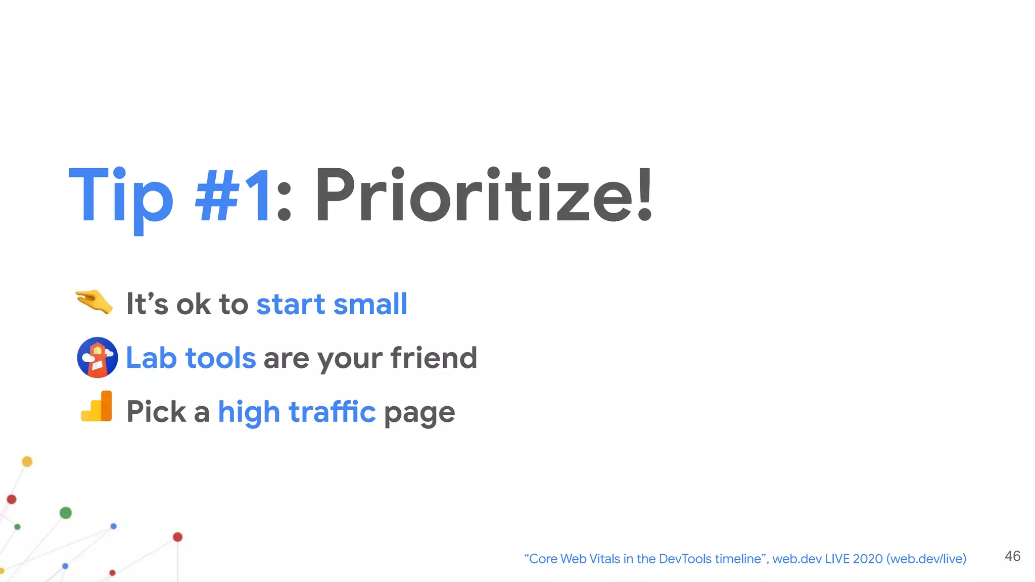 46
It’s ok to start small
Lab tools are your friend
Pick a high traffic page
“Core Web Vitals in the DevTools timeline”, web.dev LIVE 2020 (web.dev/live)
Tip #1: Prioritize!
 