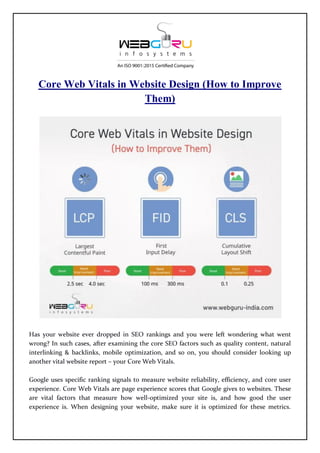 Core Web Vitals in Website Design (How to Improve
Them)
Has your website ever dropped in SEO rankings and you were left wondering what went
wrong? In such cases, after examining the core SEO factors such as quality content, natural
interlinking & backlinks, mobile optimization, and so on, you should consider looking up
another vital website report – your Core Web Vitals.
Google uses specific ranking signals to measure website reliability, efficiency, and core user
experience. Core Web Vitals are page experience scores that Google gives to websites. These
are vital factors that measure how well-optimized your site is, and how good the user
experience is. When designing your website, make sure it is optimized for these metrics.
 