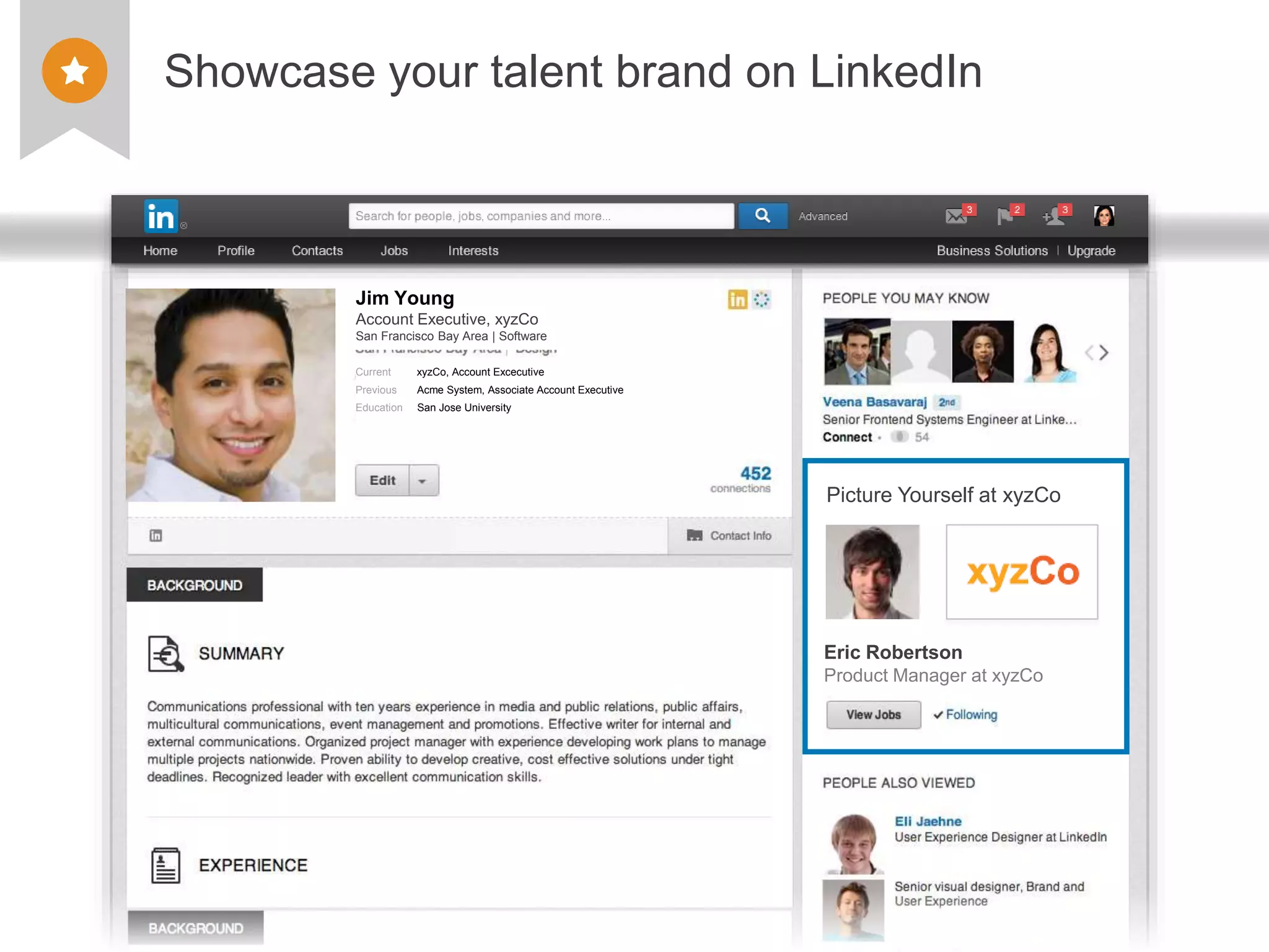 ©2013 LinkedIn Corporation. All Rights Reserved. TALENT SOLUTIONS
Showcase your talent brand on LinkedIn
Jim Young
Account Executive, xyzCo
San Francisco Bay Area | Software
Addison Augusto
Sr. Account Executive
xyzCo– San Francisco, CA
Current xyzCo, Account Excecutive
Previous Acme System, Associate Account Executive
Education San Jose University
Eric Robertson
Product Manager at xyzCo
Picture Yourself at xyzCo
 
