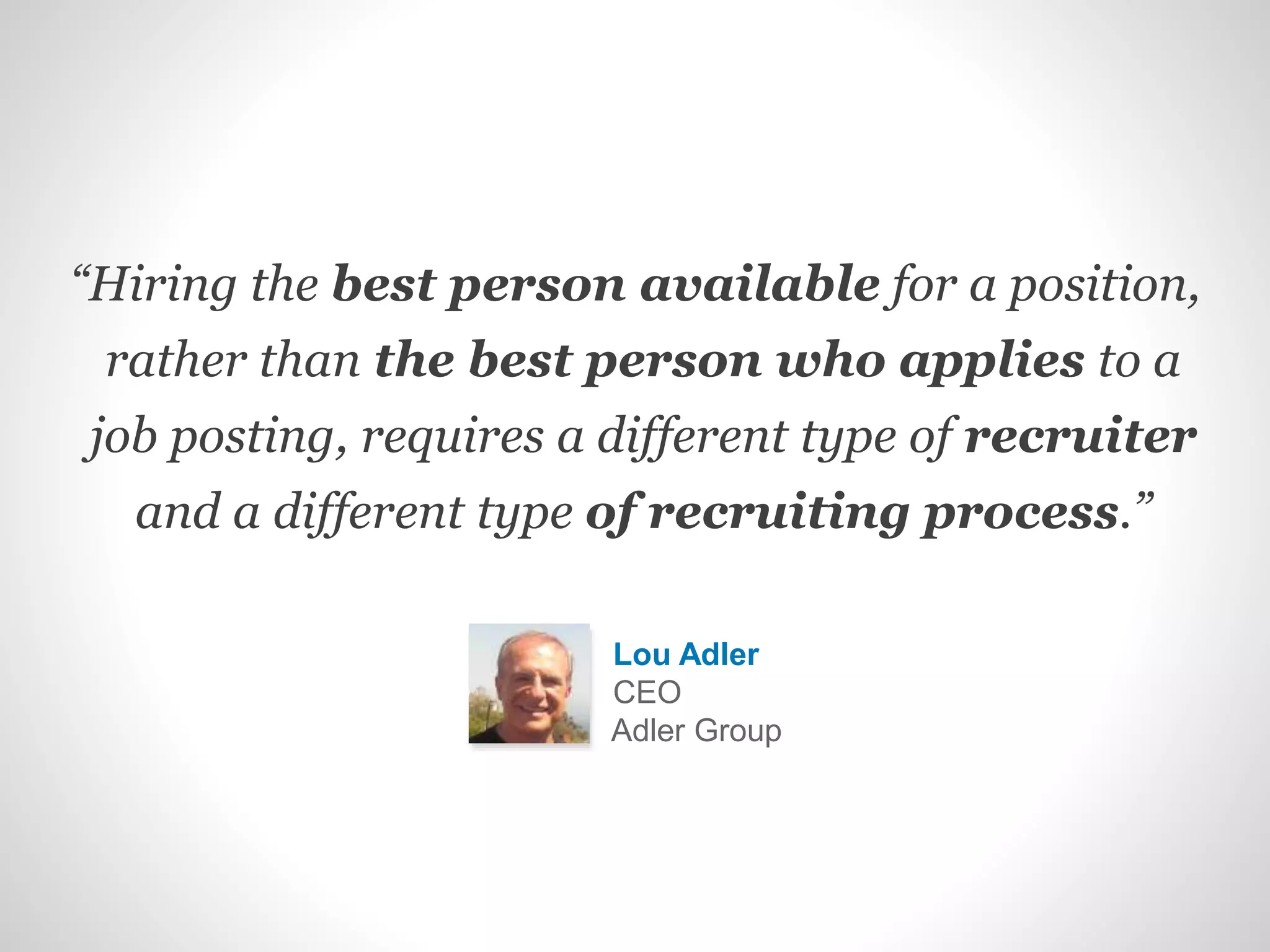 “Hiring the best person available for a position,
rather than the best person who applies to a
job posting, requires a different type of recruiter
and a different type of recruiting process.”
Lou Adler
CEO
Adler Group
 