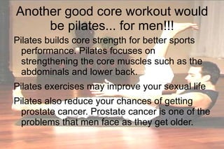 Another good core workout would be pilates... for men!!! Pilates builds core strength for better sports performance. Pilates focuses on strengthening the core muscles such as the abdominals and lower back. Pilates exercises may improve your sexual life Pilates also reduce your chances of getting prostate cancer. Prostate cancer is one of the problems that men face as they get older. 