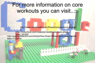 http://ncoschool.com/modules/newbb/viewtopic.php?topic_id=932 http://www.menshealth.com/fitness/core-workout-4/page/3 For more information on core workouts you can visit..... http://www.articlerich.com/Article/How-Does-Pilates-Exercises-Benefit-Men-/1152704 