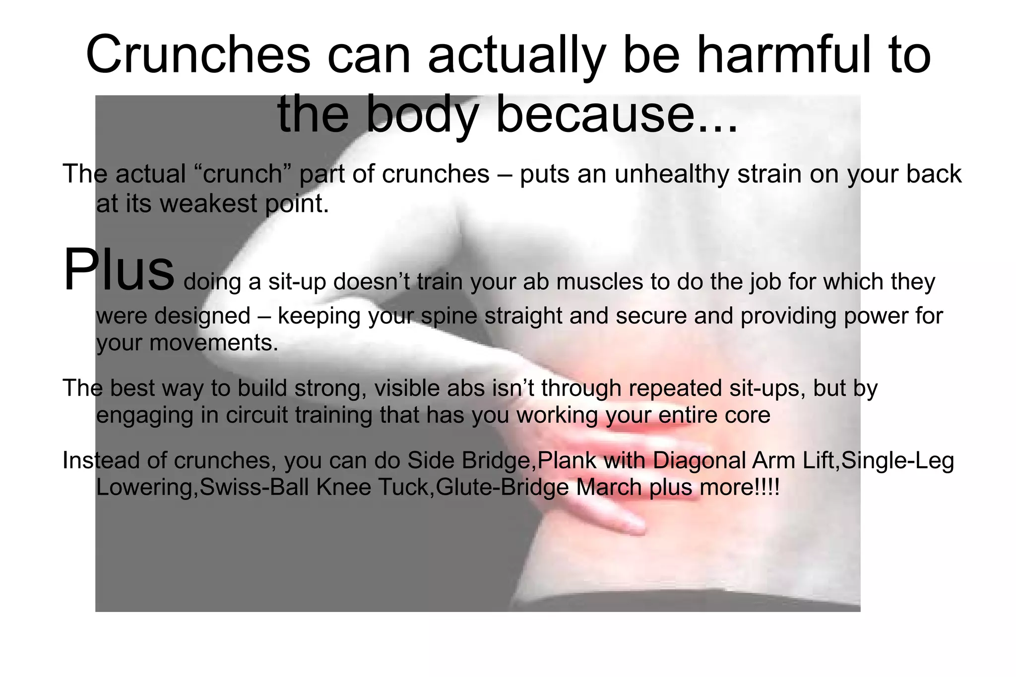 Crunches can actually be harmful to the body because... The actual “crunch” part of crunches – puts an unhealthy strain on your back at its weakest point. Plus doing a sit-up doesn’t train your ab muscles to do the job for which they were designed – keeping your spine straight and secure and providing power for your movements. The best way to build strong, visible abs isn’t through repeated sit-ups, but by engaging in circuit training that has you working your entire core Instead of crunches, you can do Side Bridge,Plank with Diagonal Arm Lift,Single-Leg Lowering,Swiss-Ball Knee Tuck,Glute-Bridge March plus more!!!!