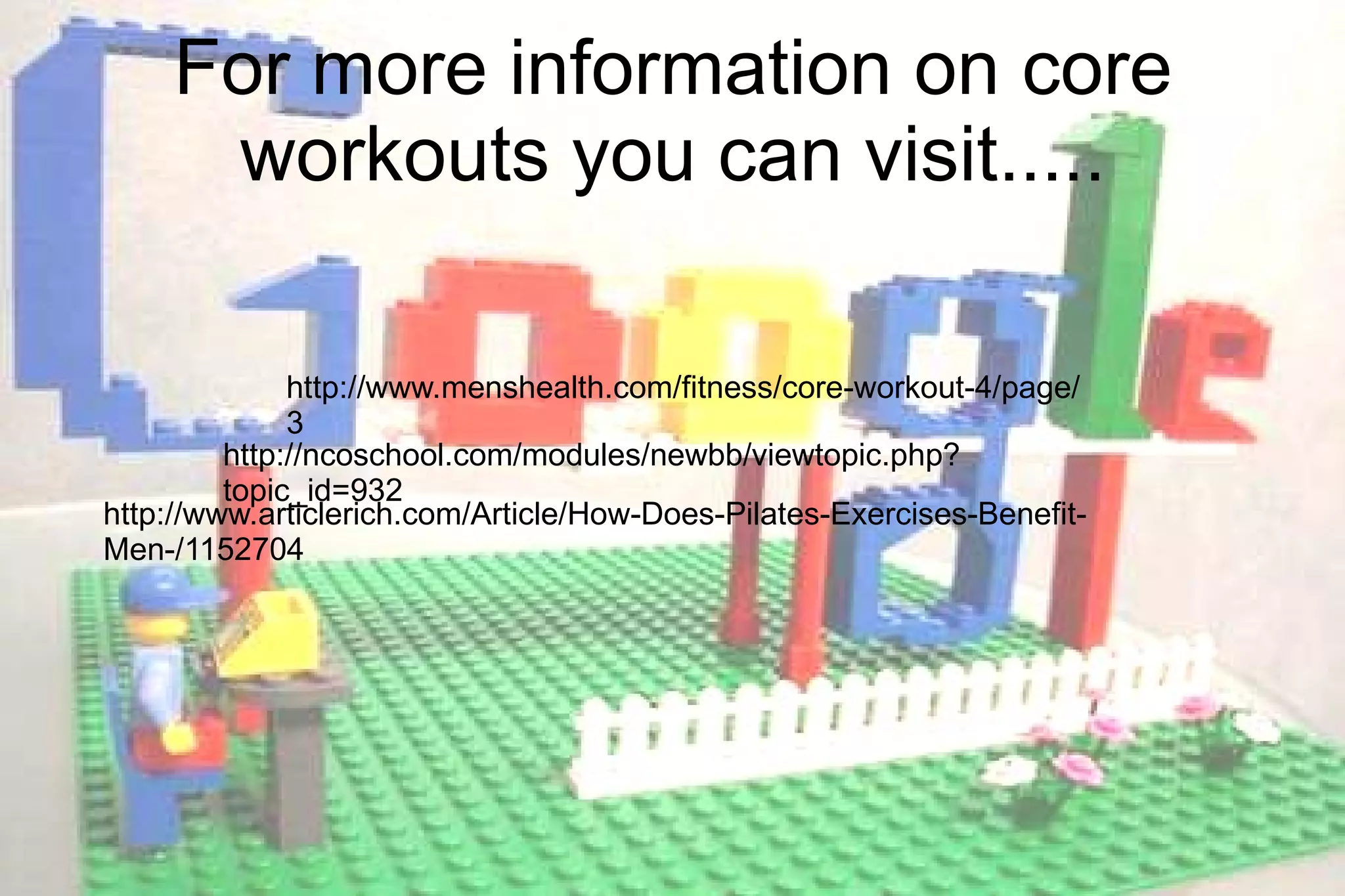 http://ncoschool.com/modules/newbb/viewtopic.php?topic_id=932 http://www.menshealth.com/fitness/core-workout-4/page/3 For more information on core workouts you can visit..... http://www.articlerich.com/Article/How-Does-Pilates-Exercises-Benefit-Men-/1152704