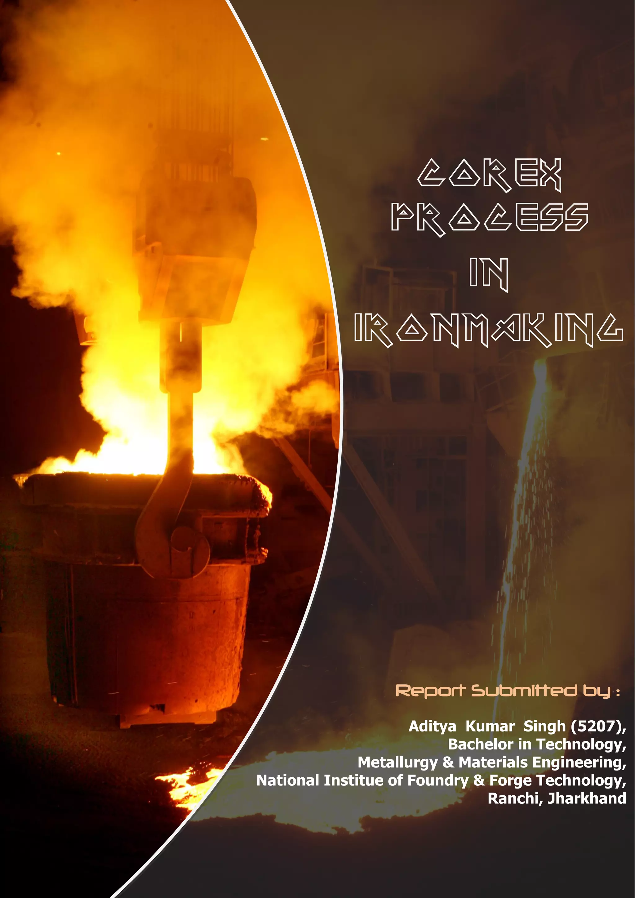 COREX
              PROCESS
                 in
            IRONMAKING




                  Report Submitted by :
                     Aditya Kumar Singh (5207),
                          Bachelor in Technology,
              Metallurgy & Materials Engineering,
National Institue of Foundry & Forge Technology,
                               Ranchi, Jharkhand
                                  Page | 1
 
