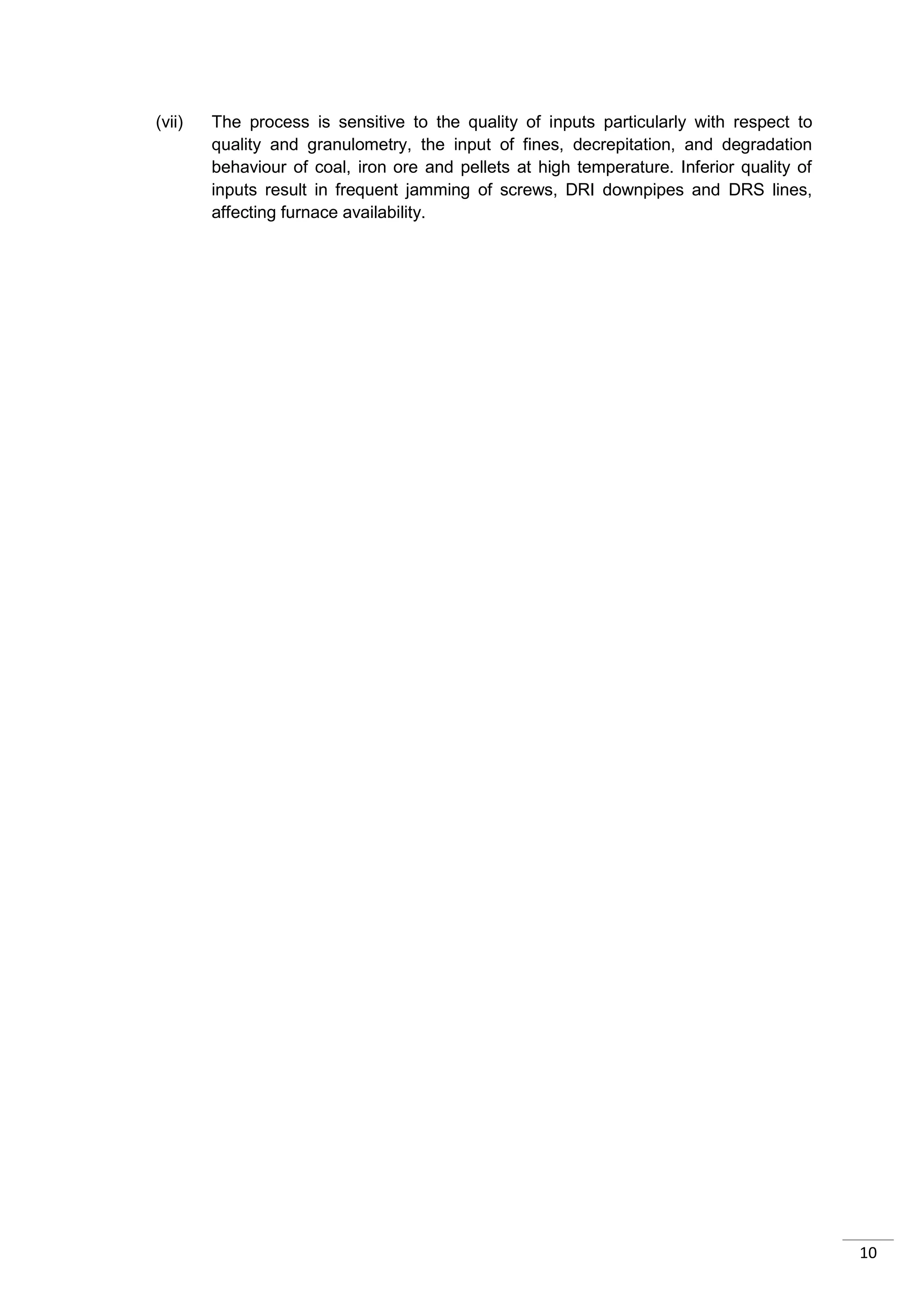 (vii)   The process is sensitive to the quality of inputs particularly with respect to
        quality and granulometry, the input of fines, decrepitation, and degradation
        behaviour of coal, iron ore and pellets at high temperature. Inferior quality of
        inputs result in frequent jamming of screws, DRI downpipes and DRS lines,
        affecting furnace availability.




                                                                                           10
 