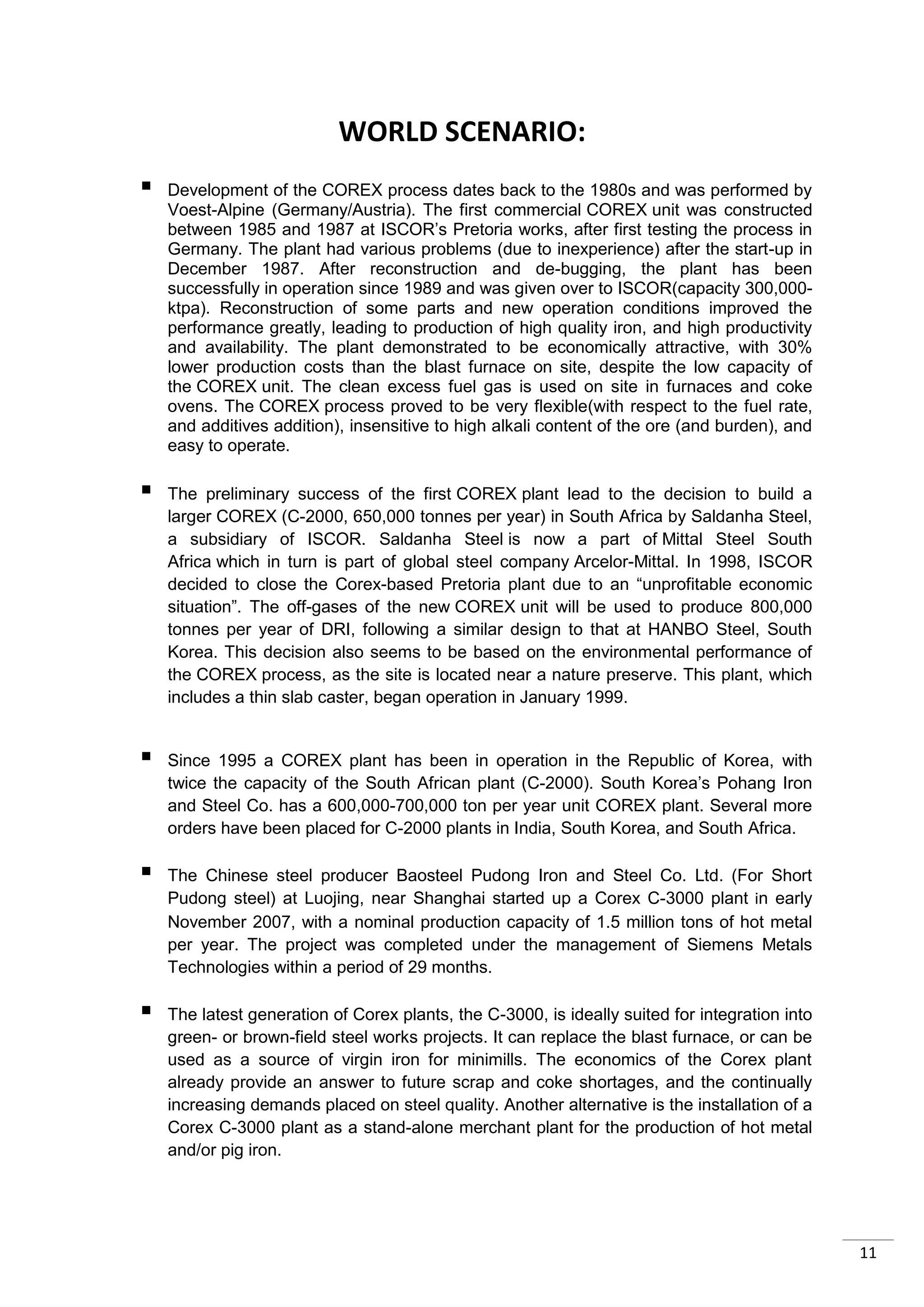 WORLD SCENARIO:
   Development of the COREX process dates back to the 1980s and was performed by
    Voest-Alpine (Germany/Austria). The first commercial COREX unit was constructed
    between 1985 and 1987 at ISCOR’s Pretoria works, after first testing the process in
    Germany. The plant had various problems (due to inexperience) after the start-up in
    December 1987. After reconstruction and de-bugging, the plant has been
    successfully in operation since 1989 and was given over to ISCOR(capacity 300,000-
    ktpa). Reconstruction of some parts and new operation conditions improved the
    performance greatly, leading to production of high quality iron, and high productivity
    and availability. The plant demonstrated to be economically attractive, with 30%
    lower production costs than the blast furnace on site, despite the low capacity of
    the COREX unit. The clean excess fuel gas is used on site in furnaces and coke
    ovens. The COREX process proved to be very flexible(with respect to the fuel rate,
    and additives addition), insensitive to high alkali content of the ore (and burden), and
    easy to operate.

   The preliminary success of the first COREX plant lead to the decision to build a
    larger COREX (C-2000, 650,000 tonnes per year) in South Africa by Saldanha Steel,
    a subsidiary of ISCOR. Saldanha Steel is now a part of Mittal Steel South
    Africa which in turn is part of global steel company Arcelor-Mittal. In 1998, ISCOR
    decided to close the Corex-based Pretoria plant due to an “unprofitable economic
    situation”. The off-gases of the new COREX unit will be used to produce 800,000
    tonnes per year of DRI, following a similar design to that at HANBO Steel, South
    Korea. This decision also seems to be based on the environmental performance of
    the COREX process, as the site is located near a nature preserve. This plant, which
    includes a thin slab caster, began operation in January 1999.


   Since 1995 a COREX plant has been in operation in the Republic of Korea, with
    twice the capacity of the South African plant (C-2000). South Korea’s Pohang Iron
    and Steel Co. has a 600,000-700,000 ton per year unit COREX plant. Several more
    orders have been placed for C-2000 plants in India, South Korea, and South Africa.

   The Chinese steel producer Baosteel Pudong Iron and Steel Co. Ltd. (For Short
    Pudong steel) at Luojing, near Shanghai started up a Corex C-3000 plant in early
    November 2007, with a nominal production capacity of 1.5 million tons of hot metal
    per year. The project was completed under the management of Siemens Metals
    Technologies within a period of 29 months.

   The latest generation of Corex plants, the C-3000, is ideally suited for integration into
    green- or brown-field steel works projects. It can replace the blast furnace, or can be
    used as a source of virgin iron for minimills. The economics of the Corex plant
    already provide an answer to future scrap and coke shortages, and the continually
    increasing demands placed on steel quality. Another alternative is the installation of a
    Corex C-3000 plant as a stand-alone merchant plant for the production of hot metal
    and/or pig iron.




                                                                                                11
 