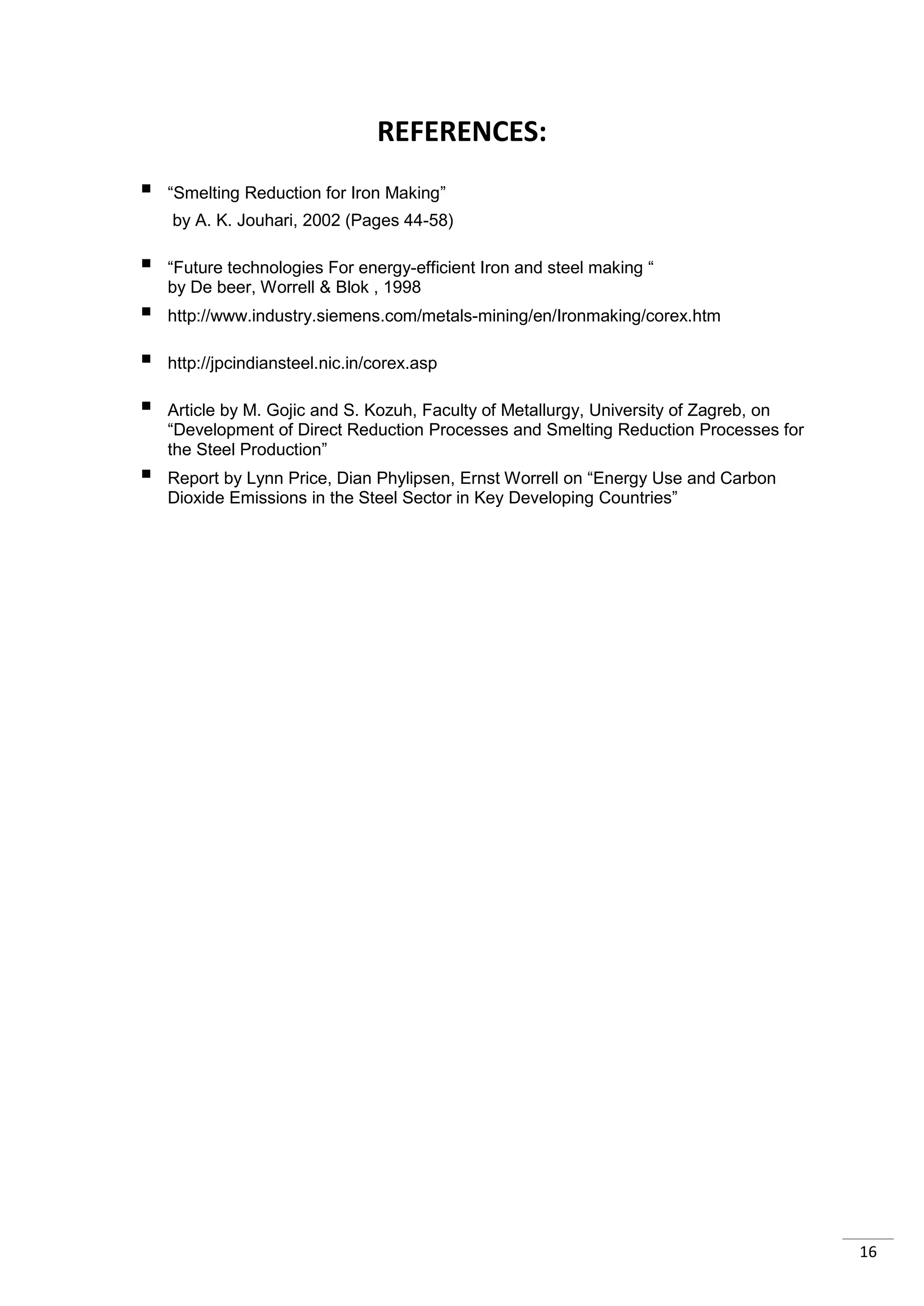 REFERENCES:
   “Smelting Reduction for Iron Making”
    by A. K. Jouhari, 2002 (Pages 44-58)

   “Future technologies For energy-efficient Iron and steel making “
    by De beer, Worrell & Blok , 1998
   http://www.industry.siemens.com/metals-mining/en/Ironmaking/corex.htm

   http://jpcindiansteel.nic.in/corex.asp

   Article by M. Gojic and S. Kozuh, Faculty of Metallurgy, University of Zagreb, on
    “Development of Direct Reduction Processes and Smelting Reduction Processes for
    the Steel Production”
   Report by Lynn Price, Dian Phylipsen, Ernst Worrell on “Energy Use and Carbon
    Dioxide Emissions in the Steel Sector in Key Developing Countries”




                                                                                        16
 