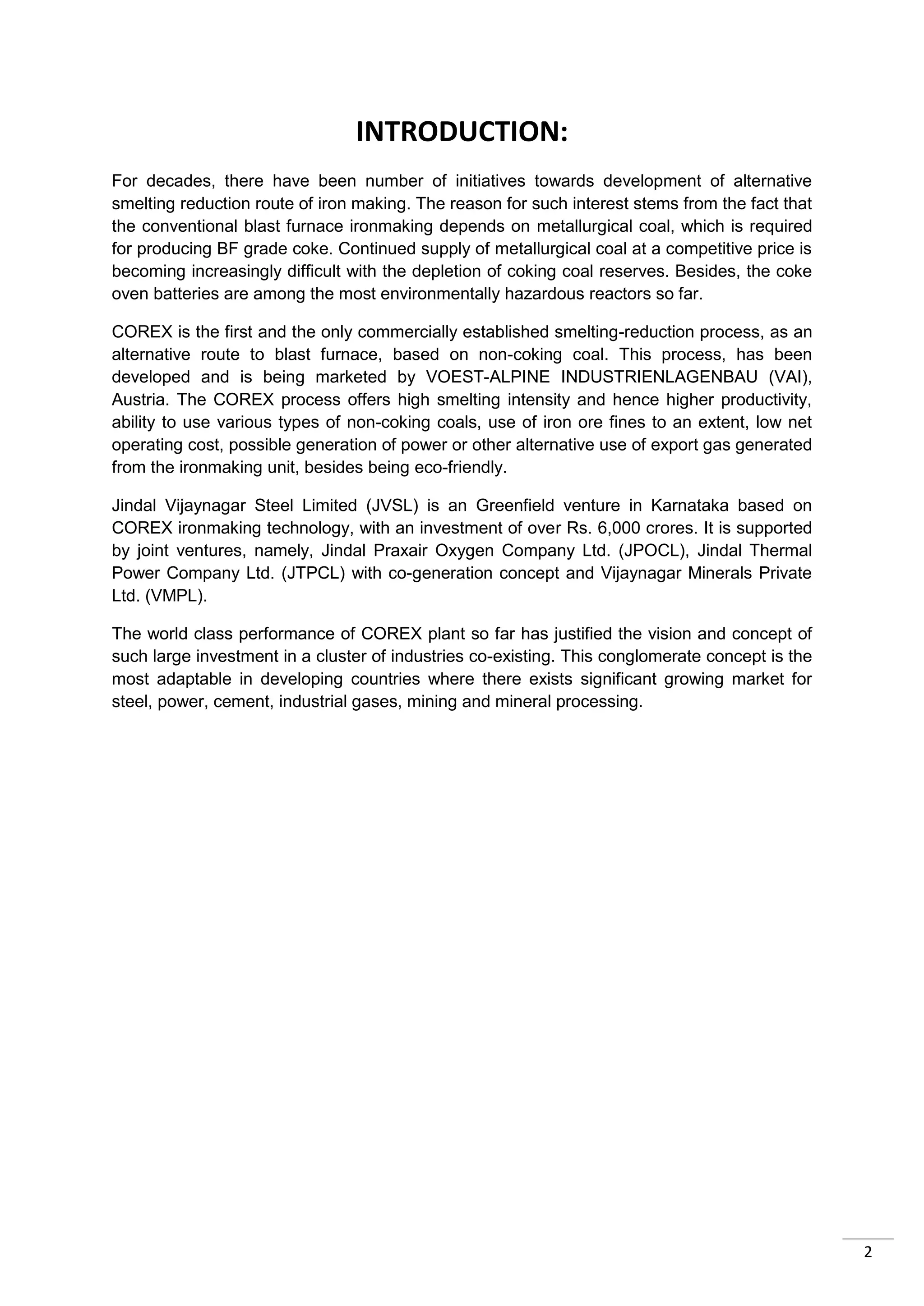 INTRODUCTION:
For decades, there have been number of initiatives towards development of alternative
smelting reduction route of iron making. The reason for such interest stems from the fact that
the conventional blast furnace ironmaking depends on metallurgical coal, which is required
for producing BF grade coke. Continued supply of metallurgical coal at a competitive price is
becoming increasingly difficult with the depletion of coking coal reserves. Besides, the coke
oven batteries are among the most environmentally hazardous reactors so far.

COREX is the first and the only commercially established smelting-reduction process, as an
alternative route to blast furnace, based on non-coking coal. This process, has been
developed and is being marketed by VOEST-ALPINE INDUSTRIENLAGENBAU (VAI),
Austria. The COREX process offers high smelting intensity and hence higher productivity,
ability to use various types of non-coking coals, use of iron ore fines to an extent, low net
operating cost, possible generation of power or other alternative use of export gas generated
from the ironmaking unit, besides being eco-friendly.

Jindal Vijaynagar Steel Limited (JVSL) is an Greenfield venture in Karnataka based on
COREX ironmaking technology, with an investment of over Rs. 6,000 crores. It is supported
by joint ventures, namely, Jindal Praxair Oxygen Company Ltd. (JPOCL), Jindal Thermal
Power Company Ltd. (JTPCL) with co-generation concept and Vijaynagar Minerals Private
Ltd. (VMPL).

The world class performance of COREX plant so far has justified the vision and concept of
such large investment in a cluster of industries co-existing. This conglomerate concept is the
most adaptable in developing countries where there exists significant growing market for
steel, power, cement, industrial gases, mining and mineral processing.




                                                                                                 2
 