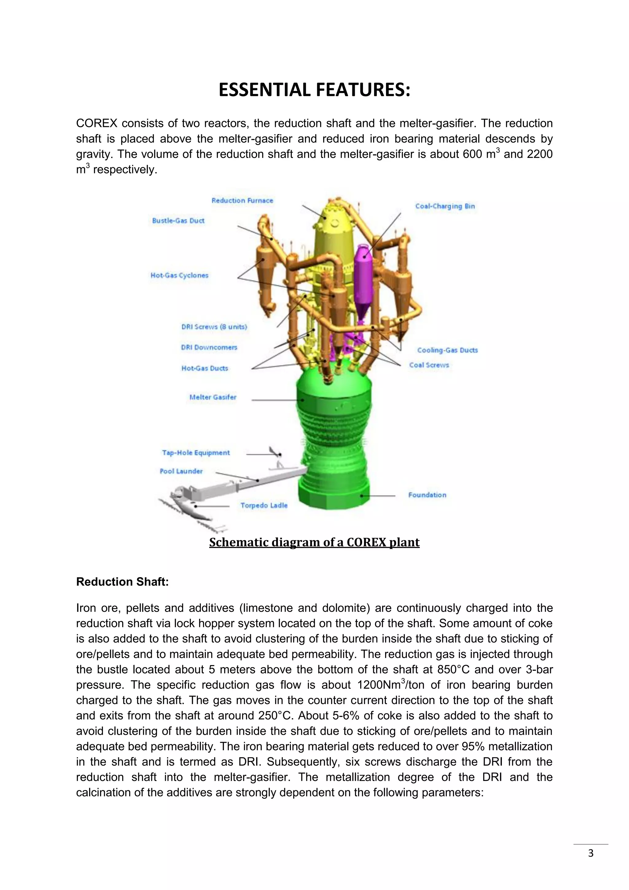 ESSENTIAL FEATURES:
COREX consists of two reactors, the reduction shaft and the melter-gasifier. The reduction
shaft is placed above the melter-gasifier and reduced iron bearing material descends by
gravity. The volume of the reduction shaft and the melter-gasifier is about 600 m3 and 2200
m3 respectively.




                          Schematic diagram of a COREX plant


Reduction Shaft:

Iron ore, pellets and additives (limestone and dolomite) are continuously charged into the
reduction shaft via lock hopper system located on the top of the shaft. Some amount of coke
is also added to the shaft to avoid clustering of the burden inside the shaft due to sticking of
ore/pellets and to maintain adequate bed permeability. The reduction gas is injected through
the bustle located about 5 meters above the bottom of the shaft at 850°C and over 3-bar
pressure. The specific reduction gas flow is about 1200Nm3/ton of iron bearing burden
charged to the shaft. The gas moves in the counter current direction to the top of the shaft
and exits from the shaft at around 250°C. About 5-6% of coke is also added to the shaft to
avoid clustering of the burden inside the shaft due to sticking of ore/pellets and to maintain
adequate bed permeability. The iron bearing material gets reduced to over 95% metallization
in the shaft and is termed as DRI. Subsequently, six screws discharge the DRI from the
reduction shaft into the melter-gasifier. The metallization degree of the DRI and the
calcination of the additives are strongly dependent on the following parameters:




                                                                                                   3
 