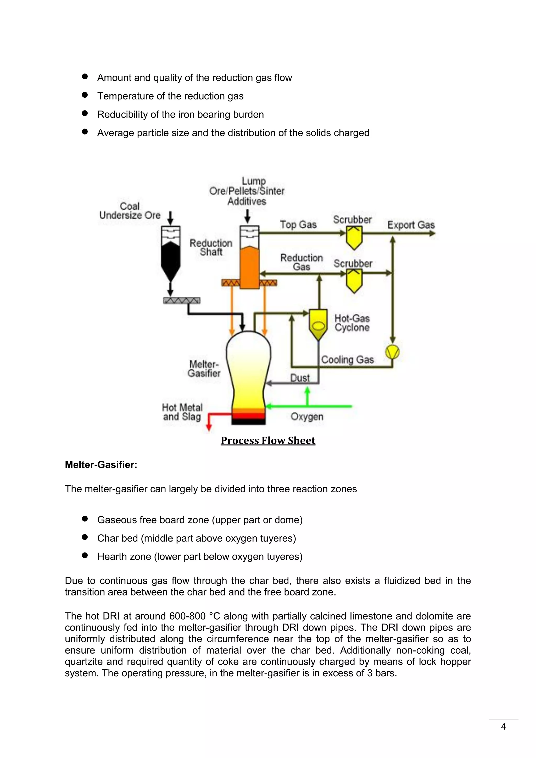    Amount and quality of the reduction gas flow
      Temperature of the reduction gas
      Reducibility of the iron bearing burden
      Average particle size and the distribution of the solids charged




                                    Process Flow Sheet

Melter-Gasifier:

The melter-gasifier can largely be divided into three reaction zones


      Gaseous free board zone (upper part or dome)
      Char bed (middle part above oxygen tuyeres)
      Hearth zone (lower part below oxygen tuyeres)

Due to continuous gas flow through the char bed, there also exists a fluidized bed in the
transition area between the char bed and the free board zone.

The hot DRI at around 600-800 °C along with partially calcined limestone and dolomite are
continuously fed into the melter-gasifier through DRI down pipes. The DRI down pipes are
uniformly distributed along the circumference near the top of the melter-gasifier so as to
ensure uniform distribution of material over the char bed. Additionally non-coking coal,
quartzite and required quantity of coke are continuously charged by means of lock hopper
system. The operating pressure, in the melter-gasifier is in excess of 3 bars.




                                                                                             4
 