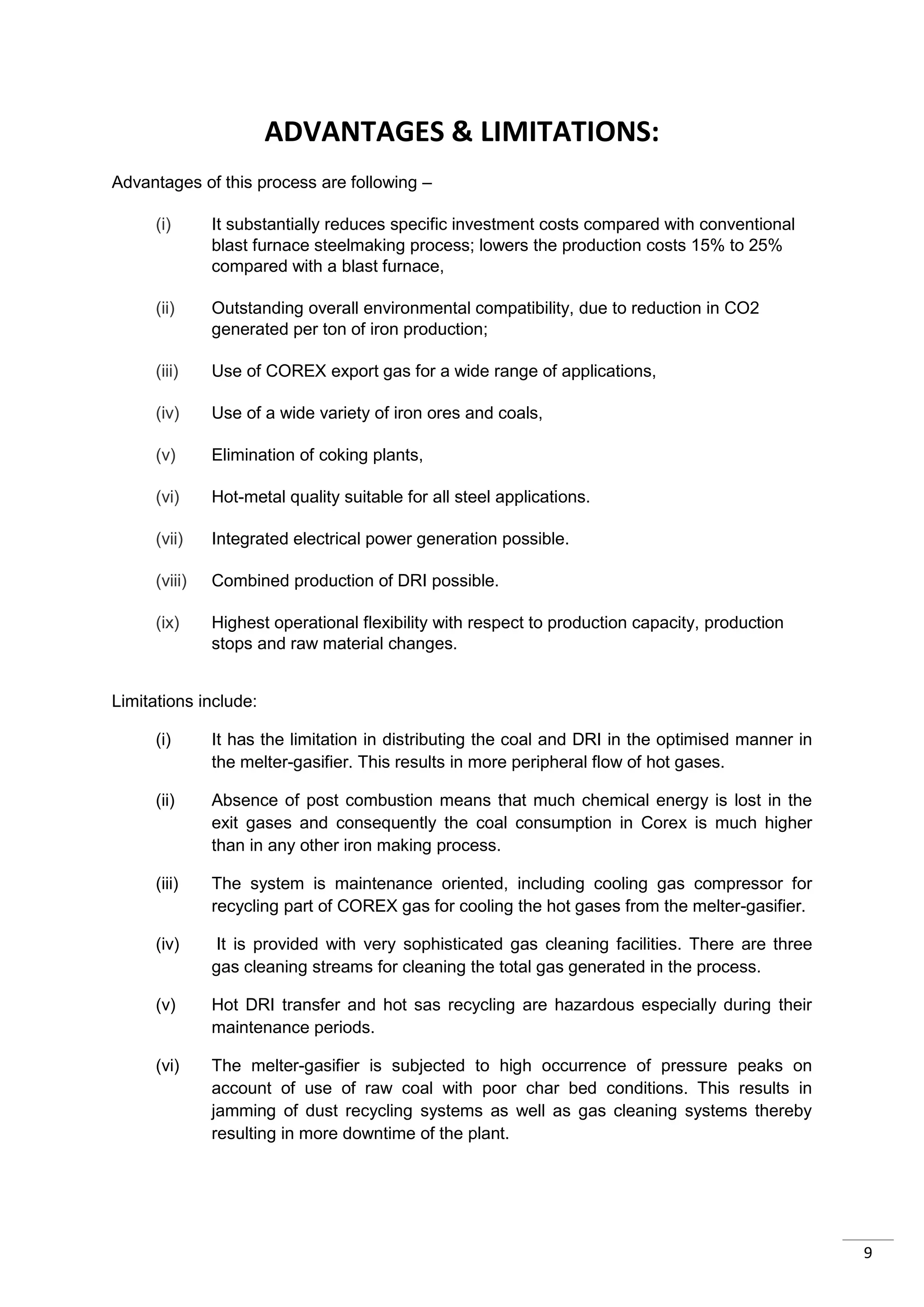 ADVANTAGES & LIMITATIONS:
Advantages of this process are following –

      (i)      It substantially reduces specific investment costs compared with conventional
               blast furnace steelmaking process; lowers the production costs 15% to 25%
               compared with a blast furnace,

      (ii)     Outstanding overall environmental compatibility, due to reduction in CO2
               generated per ton of iron production;

      (iii)    Use of COREX export gas for a wide range of applications,

      (iv)     Use of a wide variety of iron ores and coals,

      (v)      Elimination of coking plants,

      (vi)     Hot-metal quality suitable for all steel applications.

      (vii)    Integrated electrical power generation possible.

      (viii)   Combined production of DRI possible.

      (ix)     Highest operational flexibility with respect to production capacity, production
               stops and raw material changes.


Limitations include:

      (i)      It has the limitation in distributing the coal and DRI in the optimised manner in
               the melter-gasifier. This results in more peripheral flow of hot gases.

      (ii)     Absence of post combustion means that much chemical energy is lost in the
               exit gases and consequently the coal consumption in Corex is much higher
               than in any other iron making process.

      (iii)    The system is maintenance oriented, including cooling gas compressor for
               recycling part of COREX gas for cooling the hot gases from the melter-gasifier.

      (iv)     It is provided with very sophisticated gas cleaning facilities. There are three
               gas cleaning streams for cleaning the total gas generated in the process.

      (v)      Hot DRI transfer and hot sas recycling are hazardous especially during their
               maintenance periods.

      (vi)     The melter-gasifier is subjected to high occurrence of pressure peaks on
               account of use of raw coal with poor char bed conditions. This results in
               jamming of dust recycling systems as well as gas cleaning systems thereby
               resulting in more downtime of the plant.




                                                                                                   9
 