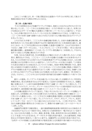 - 10 - (please subtract 26 pages for correct number)
これら三つの層により、単一で独占製造される通貨のパラダイムの再考に対して強力で
執拗な抵抗が存在する理由が明らかにされる。
第三章—危機の解剖
今日の為替取引および金融デリバティブ市場は、地球上にあるそれ以外のもの全てを
矮小化してしまう。二〇一〇年には為替取引量は一日当たり四兆ドルに達した。世界にお
ける商品およびサービスの輸出入総額はこの額の約二パーセントにしか過ぎない。すなわ
ち、これら市場の取引のうち九八パーセントは完全に投機的なものである。この数字には、
二〇一〇年の世界 GDP 総額の八倍にのぼる六百兆ドルもの額が想定されるデリバティブ
を含んでいない。
このような巨大市場で、二〇〇七年の金融危機が勃発した。以前の金融危機同様、納
税者負担がいくらであれ銀行を救済する以外の選択肢を持たないと各国政府は感じた。確
かにこれは一九三〇年代以降われわれが経験した最悪の危機だが、これは今回が初めて
ではない。IMF のデータによると、一九七〇年から二〇一〇年までの間に一四五ヶ国が金
融危機を経験し、通貨破綻が二〇八回、そしてソブリン債危機が七二回勃発した。すなわち、
毎年十ヶ国以上が危機に晒されたのである!
失業、失われた経済生産、社会的断絶および幅広く広がった人類の苦しみといった結
果は、劇的なものである。二〇〇七～二〇〇八年の危機の全金融コストは未曾有のもので
ある。たとえば米国では七百兆ドルもの不良資産救済プログラムが話題に出るが、これは救
済活動における序幕のコストにしか過ぎない。このプログラムへの言及には通常、「この資金
の大部分は現在までに回収された」というコメントが続く。米国の事例が興味深いのは、裁判
所により政府と中央銀行の両者が、二〇〇七年から二〇〇八年の危機に関連した救済プロ
グラムの総額を公表するよう義務付けられている唯一の国が同国だからである。TARP に加
えて四九もの別のプログラムが米国における救済には含まれており、総額は一四・四兆ドル
となる。ちなみに、二〇〇七年における米国の国内総生産（GDP）の総額は十六兆ドルであ
る。
銀行への援助、そしてデフレ不況を避けるべくそれに続いた大規模なケインズ的景気
刺激計画は、莫大な財政赤字およびその結果として追加の公的債務を生み出した。金融危
機に見舞われた二三ヶ国では政府債務額が平均で GDP の二四パーセント増大した。アイ
スランド、アイルランド、スペイン、デンマークおよびラトビアといった欧州諸国ではさらに状
況は深刻で、政府債務の増大幅は GDP の三十～八十パーセントに達した。
この危機は最悪のタイミングで起きた。今後十年におけるベビーブーマーの退職という
高波により、公的債務に対してさらなる膨大な圧力が加わる。国際決済銀行（BIS）が二〇一
〇年に行った調査によると、二〇二〇年までに高齢化関連の債務により英国では政府債務
の対 GDP が二百パーセント超に、そしてアイルランド、イタリア、ギリシア、フランス、米国そ
してベルギーでは一五〇パーセント超になることが示されている。二〇四〇年までに、予想
された高齢化関連の費用は全ての国において、債務の対 GDP 比を三百～六百パーセント
へと押し上げる。
金融部門が推奨する解決策は、一連の強制緊縮財政政策の即時実行および政府が全
てを民営化するようにという要求である。対象となった政府財産の一覧が知られている国で
は、これには公共の道路、トンネル、橋梁、駐車場、空港、政府所有のあらゆる事務所、さら
に上下水道システムが含まれる。データが入手可能な米国の場合、これは連邦政府、州政
府および市役所の資産九・三兆ドルに達する。金融部門による米国の状況の査定では、
「公的サービスの削減による政治的痛みが資産売却による有権者の票の減少コストよりも大
 