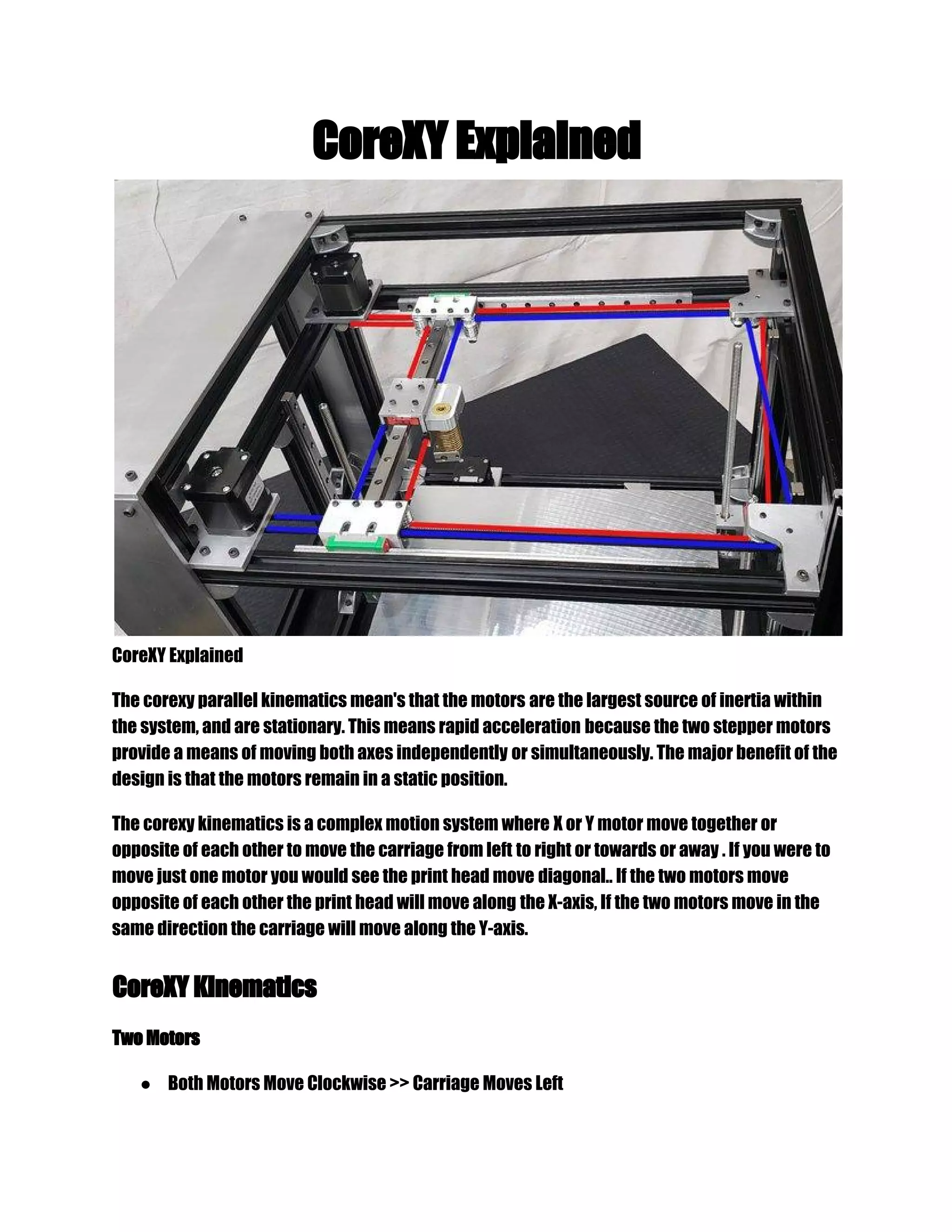 CoreXY Explained
CoreXY Explained
The corexy parallel kinematics mean's that the motors are the largest source of inertia within
the system, and are stationary. This means rapid acceleration because the two stepper motors
provide a means of moving both axes independently or simultaneously. The major benefit of the
design is that the motors remain in a static position.
The corexy kinematics is a complex motion system where X or Y motor move together or
opposite of each other to move the carriage from left to right or towards or away . If you were to
move just one motor you would see the print head move diagonal.. If the two motors move
opposite of each other the print head will move along the X-axis, If the two motors move in the
same direction the carriage will move along the Y-axis.
CoreXY Kinematics
Two Motors
● Both Motors Move Clockwise >> Carriage Moves Left
 