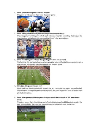 1. What genre of videogame have you chosen?
The genre of videogames that I have chosen is sports.
2. What videogame from that genre would you like to write about?
The videogame from this genre which really interests me and is something that I would like
to write about is Fifa but in this instance Fifa 17 as it’s the latest edition.
3. What about this game reflects the specific genre have you chosen?
The fact that this is a football game, where you play with real football teams against rivals or
one another, it automatically put this game into a sports genre.
4. Why does this genre interest you?
What made me choose this specific genre is the fact I am really into sports such as football
and I feel that I have plenty experience of playing the game myself so I think that I will have
plenty to talk about.
5. What other games reflect this genre that you would like to discuss in this week’s case
study?
The other games that reflect this genre is Pes, in this instance Pes 2011 as that possibly the
best version of Pes. The game has many differences to Fifa and some similarities.
 