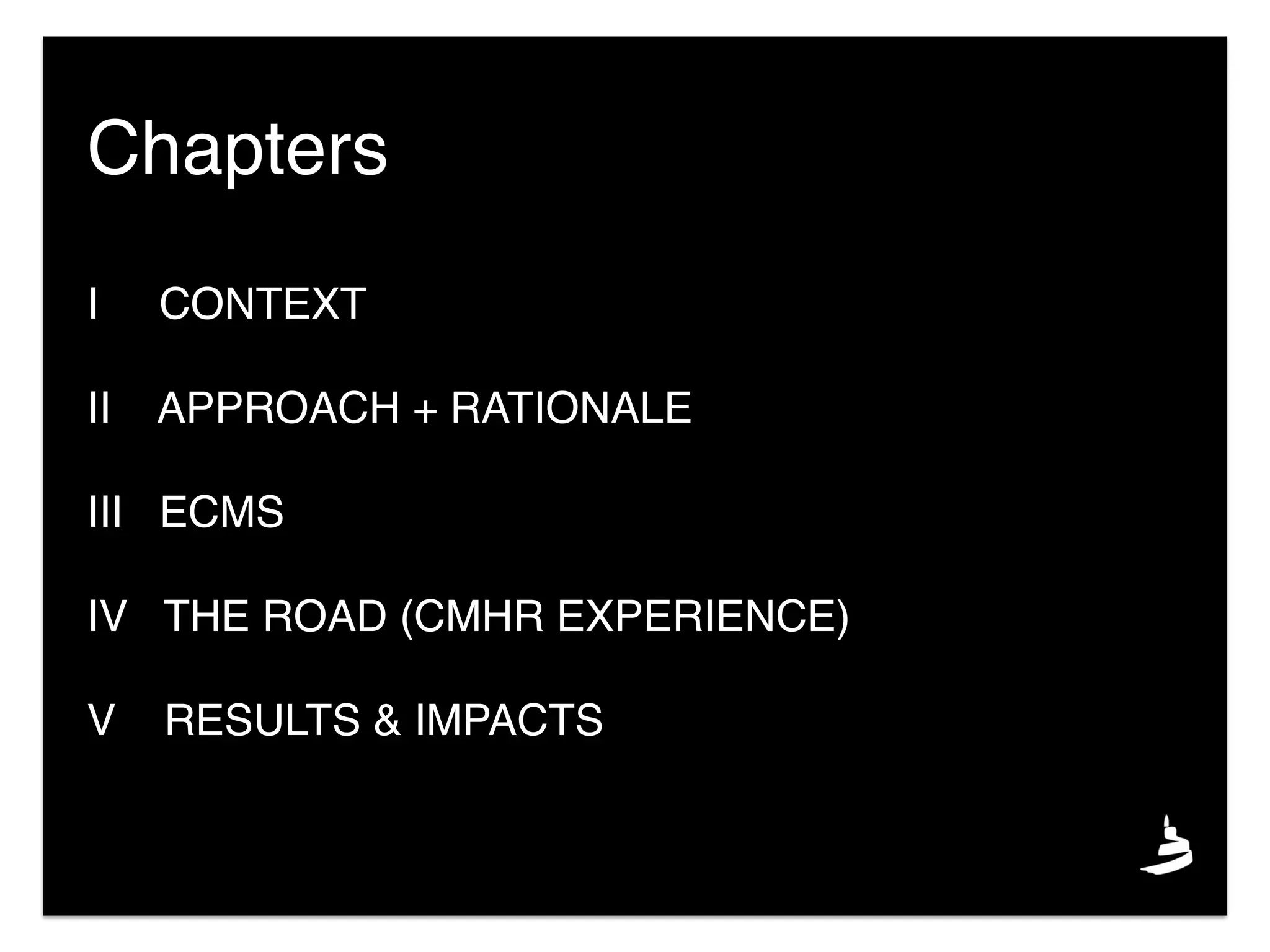 I CONTEXT
II APPROACH + RATIONALE
III ECMS
IV THE ROAD (CMHR EXPERIENCE)
V RESULTS & IMPACTS
Chapters
 