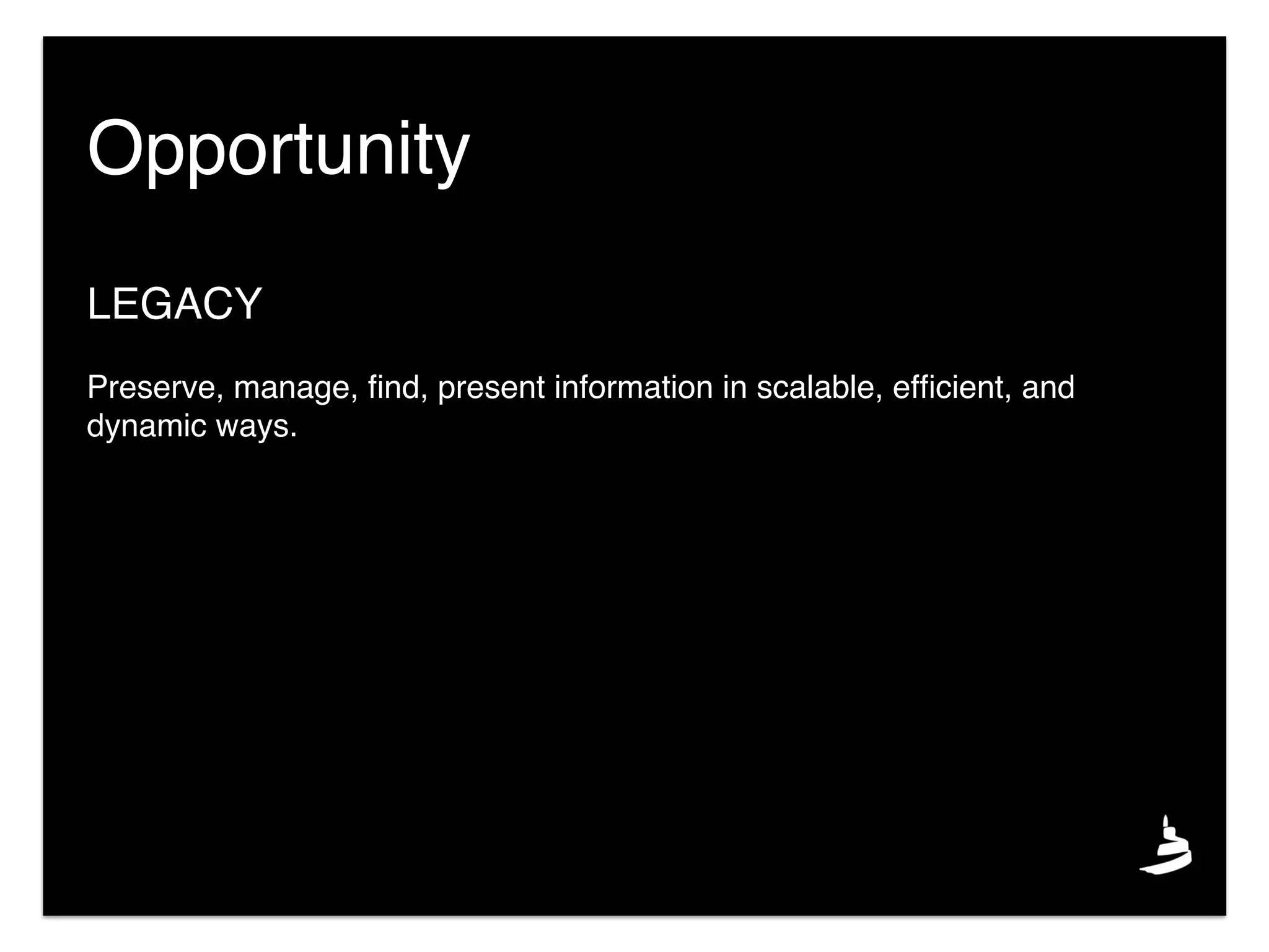 LEGACY
Preserve, manage, ﬁnd, present information in scalable, efﬁcient, and
dynamic ways.
Opportunity
 