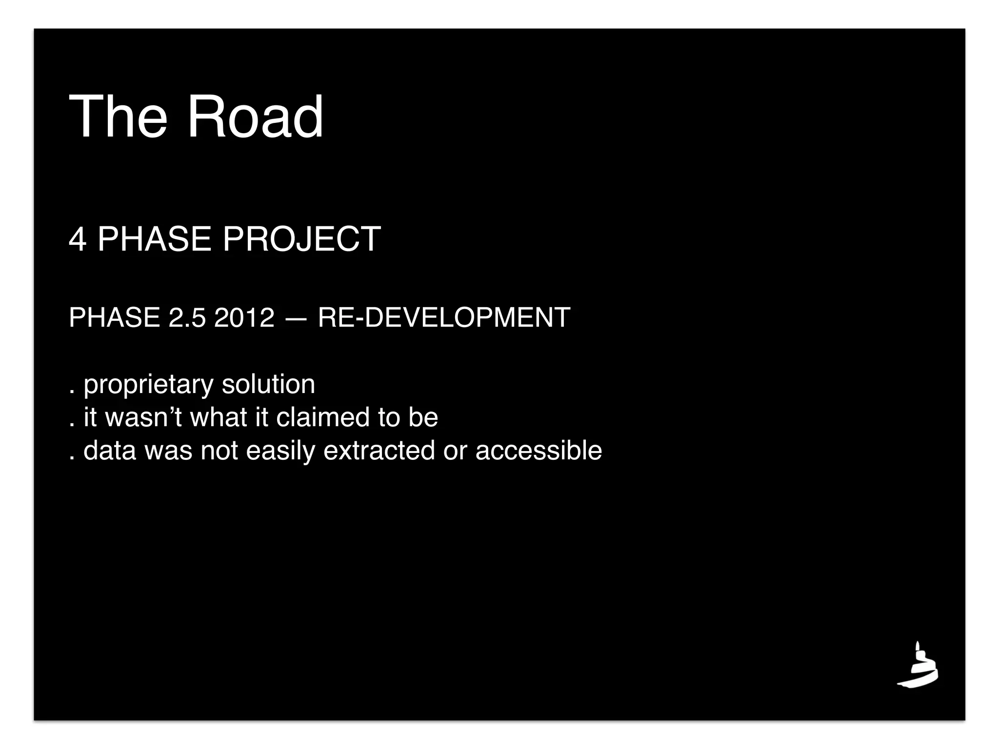 4 PHASE PROJECT
PHASE 2.5 2012 — RE-DEVELOPMENT
. proprietary solution
. it wasn’t what it claimed to be
. data was not easily extracted or accessible
The Road
 
