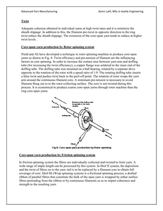 Advanced Yarn Manufacturing Azmir Latif, MSc in textile Engineering
Twist
Adequate cohesion obtained in individual yarns at high twist rates and it is minimize the
sheath slippage .In addition to this, the filament pre-twist in opposite direction to the ring
twist reduce the sheath slippage. The extension of the core-spun yarn tends to reduce at higher
twist levels .
Core-spun yarn production by Rotor spinning system
Nield and Ali have developed a technique in rotor-spinning machine to produce core-spun
yarns as shown in Fig. 8. Twist efficiency and pre-tension of filament are the influencing
factors in core spinning. In order to increase the contact area between yarn arm and doffing
tube (for increasing the twist efficiency), a copper flange was soldered to the inner end of the
doffing tube. The doffing tube was mounted on a ball bearing, rotated by a separate drive
opposite to the rotation of the rotor with a speed ratio of 1:9. The rotating doffing tube inserts
a false twist and pushes twist back to the peel-off point. The rotation of rotor wraps the yarn
arm around the continuous filament core. A minimum pre-tension is necessary to avoid
filament flung out in to the rotor-collecting surface. The core is not twisted during this
process. It is economical to produce coarse core-spun yarns through rotor machine than the
ring core-spun yarns.
Core-spun yarn production by Friction spinning system
In friction spinning system the fibres are individually collected and twisted to form yarn. A
wide range of staple length can be processed by this system. In Dref II system, the deposition
and the twist of fibres on to the yarn–tail is to be replaced by a filament core to obtain full
coverage of core. Dref-III (Wrap spinning system) is a frictional spinning process; a drafted
ribbon of parallel fibres that constitute the bulk of the spun yarn is wrapped by either surface
fibres protruding from the ribbon or by continuous filaments so as to impart coherence and
strength to the resulting yarn.
 