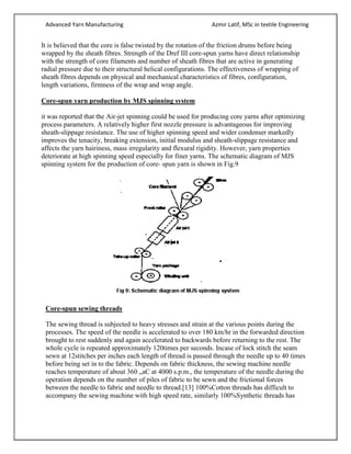 Advanced Yarn Manufacturing Azmir Latif, MSc in textile Engineering
It is believed that the core is false twisted by the rotation of the friction drums before being
wrapped by the sheath fibres. Strength of the Dref III core-spun yarns have direct relationship
with the strength of core filaments and number of sheath fibres that are active in generating
radial pressure due to their structural helical configurations. The effectiveness of wrapping of
sheath fibres depends on physical and mechanical characteristics of fibres, configuration,
length variations, firmness of the wrap and wrap angle.
Core-spun yarn production by MJS spinning system
it was reported that the Air-jet spinning could be used for producing core yarns after optimizing
process parameters. A relatively higher first nozzle pressure is advantageous for improving
sheath-slippage resistance. The use of higher spinning speed and wider condenser markedly
improves the tenacity, breaking extension, initial modulus and sheath-slippage resistance and
affects the yarn hairiness, mass irregularity and flexural rigidity. However, yarn properties
deteriorate at high spinning speed especially for finer yarns. The schematic diagram of MJS
spinning system for the production of core- spun yarn is shown in Fig.9
Core-spun sewing threads
The sewing thread is subjected to heavy stresses and strain at the various points during the
processes. The speed of the needle is accelerated to over 180 km/hr in the forwarded direction
brought to rest suddenly and again accelerated to backwards before returning to the rest. The
whole cycle is repeated approximately 120times per seconds. Incase of lock stitch the seam
sewn at 12stitches per inches each length of thread is passed through the needle up to 40 times
before being set in to the fabric. Depends on fabric thickness, the sewing machine needle
reaches temperature of about 360 „aC at 4000 s.p.m., the temperature of the needle during the
operation depends on the number of piles of fabric to be sewn and the frictional forces
between the needle to fabric and needle to thread.[13] 100%Cotton threads has difficult to
accompany the sewing machine with high speed rate, similarly 100%Synthetic threads has
 