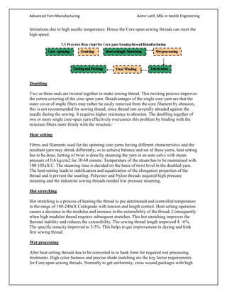 Advanced Yarn Manufacturing Azmir Latif, MSc in textile Engineering
limitations due to high needle temperature. Hence the Core-spun sewing threads can meet the
high speed.
Doubling
Two or three ends are twisted together to make sewing thread. This twisting process improves
the cotton covering of the core-spun yarn. Disadvantages of the single core yarn are that the
outer cover of staple fibers may rather be easily removed from the core filament by abrasion,
this is not recommended for sewing thread, since thread ism severally abraded against the
needle during the sewing. It requires higher resistance to abrasion. The doubling together of
two or more single core-spun yarn effectively overcomes this problem by binding with the
structure fibers more firmly with the structure.
Heat setting
Fibres and filaments used for the spinning core yarns having different characteristics and the
resultant yarn may shrink differently, so to achieve balance and set of these yarns, heat setting
has to be done. Setting of twist is done by steaming the yarn in an auto calve with steam
pressure of 0.6 kg/cm2 for 30-60 minute. Temperature of the steam has to be maintained with
100-105¢X C. The steaming time is decided on the basis of twist level in the doubled yarn.
The heat-setting leads to stabilization and equalization of the elongation properties of the
thread and it prevent the snarling. Polyester and Nylon threads required high pressure
steaming and the industrial sewing threads needed low pressure steaming.
Hot stretching
Hot stretching is a process of heating the thread to pre determined and controlled temperature
in the range of 180-240¢X Centigrade with tension and length control. Heat setting operation
causes a decrease in the modulus and increase in the extensibility of the thread. Consequently
when high modulus thread requires subsequent stretches. This hot stretching improves the
thermal stability and reduces the extensibility. The sewing thread length improved 4. -6%.
The specific tenacity improved to 3-5%. This helps to get improvement in dyeing and kink
free sewing thread.
Wet processing
After heat setting threads has to be converted in to hank form for required wet processing
treatments. High color fastness and precise shade matching are the key factor requirements
for Core-spun sewing threads. Normally to get uniformity, cross wound packages with high
 