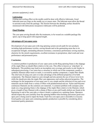 Advanced Yarn Manufacturing Azmir Latif, MSc in textile Engineering
pressure equipment¡¦s used.
Lubrication
Gliding and cooling effect on the needle could be done with effective lubricants. Good
lubricant must not clogs on the needle eye or causes stain. The lubricant must allow the thread
to unwind evenly from the package. The friction between the abrading surface should be
minimized with lubrications inexpensive lubricants will be preferred.
Final Winding
The core spun sewing threads after the treatments, to be wound on a suitable package like
spool, cop or king spool with required length .
Advantages of Core-spun yarns
Development of core-spun yarn with ring spinning system unveils path for new products
including high performance textiles, sewing threads and in the garmenting areas due to its
exceptional strength, outstanding abrasion resistance, consistence performance sewing machine,
elasticity for the stretch requirements, excellent resistance in perspiration, ideal wash and wear
performance and permanent press.
Conclusion:
A common problem in production of core–spun yarns on the Ring spinning frame is the slippage
of the staple fibers as sheath fibers relative to the core. This effect is known as ‘strip-back’ or
barberpole. This problem may lead to an incomplete core coverage and results in end–breaks in
subsequent processing. Core yarns have a structure in which one of the component, usually a
synthetic filament either mono or multi, is covered by another component, a staple fiber sheath.
The chief aim of using core yarn is to take advantage of the different properties of its both
components. The filament improves yarn strength and also permits the use of lower twist level,
while the sheath provides the staple fiber yarn appearance and surface physical properties. The
technique for the preparation of core-spun yarn is very simple and the selection of core and cover
materials can be made from a variety of fibers with predetermined end use. Nylon and Polyester
continuous filaments are the common core materials. A common problem with corespun yarns
made on a ring-spinning frame is the slippage of the staple fibers relative to the filament, which
gives a length of bare filament with a clump of fibers at one end.Usually defects are found at the
beginning or end of the yarn tube or where a break is replaced on a spinning frame. Operators
should inspect the yarn carefully from the spinning bobbin when knotting and ensure good core-
spun yarn is being used to repair the break. Fault free core-spun yarn is desirable to everyone.
Good quality core-spun yarn containing spandex production is possible by considering above
mentioned quality parameter.
 