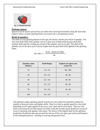 Advanced Yarn Manufacturing Azmir Latif, MSc in textile Engineering
Package spacer:
Spacers must be used to prevent the yarn tubes from mowing horizontally along the feed roller.
Figure-6 shows a cotton spinning frame conversion into a corespinning system.
Draft of spandex:
The drafts in core-spinning depend on the type, the decitex and the pre-stretch of spandex. The
real, total draft (TD) of the spandex core in a spun yarn includes both the gear draft (GD,
machine draft) and the winding pre-stretch of the spandex yarn on its tube. The draft of the
spandex core in the spun yarn is always higher than the gear draft (GD) applied in the spinning
frame.
The optimum output (spinning speed) of good core yarn cannot be reached by setting low
number of turns per meter and highest drafts. There is a limit to spindle speed for every draft
depending on the staple applied in the cover, yarn count and its twist factor. There are also
limits concerning the traveller speed. For better result the traveller speed should not exceed 26
m/sec in spinning with spandex with cotton. The choice of the highest draft for the optimum
production should also take into account the end use of the core-spun yarn and its performance
in the subsequent process - knitting or weaving and garment wear.
 