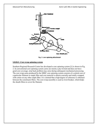Advanced Yarn Manufacturing Azmir Latif, MSc in textile Engineering
S.R.R.C. Core wrap spinning system
Southern Regional Research Center has developed a core spinning system [1] is shown in Fig.
2. In conventional core-spinning system yarns are merely a ply twisted and does not have
good core coverage, strip back problem may arise during subsequent mechanical processing.
The core wrap yarns produced by the SRRC core spinning system consists of a central core of
a particular filament or staple fiber and core material is almost coaxially and totally wrapped
with cotton on any other staple fiber. It is claimed that a high degree of coherence is obtained
between the constituent fibers. The core-wrap assembly is used as twist breaker, which helps
the sheath fibres to cover the filament.
 