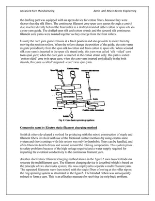 Advanced Yarn Manufacturing Azmir Latif, MSc in textile Engineering
the drafting part was equipped with an apron device for cotton fibers, because they were
shorter then the silk fibers. The continuous filament core-spun yarn passes through a control
disc inserted directly behind the front roller in a drafted strand of either cotton or spun silk via
a core yarn guide. The drafted spun silk and cotton strands and the scoured silk continuous
filament core yarns were twisted together as they emerge from the front rollers.
Usually the core yarn guide remains at a fixed position and also possible to move them by
moving the position rollers. When the rollers change the position of the guide, the core yarns
migrate periodically from the spun silk to cotton and from cotton to spun silk. When scoured
silk core yarn is inserted in the spun silk strand only, this yarn was called ‘silk –sided’ core
twin spun yarn; when the core yarn is inserted in the cotton strand only, this yarn is called
‘cotton-sided’ core twin spun yarn; when the core yarn inserted periodically in the both
strands, this yarn is called ‘migrated –core’ twin spun yarn.
Composite yarn by Electro static filament charging method
Smith & others developed a method for producing with the mixed construction of staple and
filament fibers involved with use of the frictional contact methods by using electro static
system and short comings with this system was only hydrophobic fibers can be handled, and
often filaments tend to break and wound around the rotating components. This system prone
to safety problems because of the high voltage required and a water supply required for
imparting the electrical conductivity to the continuous filament yarn.
Another electrostatic filament charging method shown in the figure.5 uses two electrodes to
separate the multifilament yarn. The filament charging device is described which is based on
the principle of two electrodes system; this was employed to separate a multi filament yarn.
The separated filaments were then mixed with the staple fibers of roving at the roller nip on
the ring spinning system as illustrated in the figure5. The blended ribbon was subsequently
twisted to form a yarn. This is an effective measure for resolving the strip back problem.
 