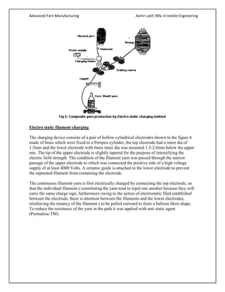 Advanced Yarn Manufacturing Azmir Latif, MSc in textile Engineering
Electro static filament charging
The charging device consists of a pair of hollow cylindrical electrodes shown in the figure 6
made of brass which were fixed in a Perspex cylinder, the top electrode had a inner dia of
1.5mm and the lower electrode with 6mm inner dia was mounted 1.5-2.0mm below the upper
one. The tip of the upper electrode is slightly tapered for the purpose of intensifying the
electric field strength. The condition of the filament yarn was passed through the narrow
passage of the upper electrode to which was connected the positive side of a high voltage
supply of at least 4000 Volts. A ceramic guide is attached to the lower electrode to prevent
the separated filament from containing the electrode.
The continuous filament yarn is first electrically charged by connecting the top electrode, so
that the individual filament s constituting the yarn tend to repel one another because they will
carry the same charge sign, furthermore owing to the action of electrostatic filed established
between the electrode, there is attention between the filaments and the lower electrodes,
reinforcing the tenancy of the filament s to be pulled outward to form a balloon liken shape.
To reduce the resistance of the yarn in the path it was applied with anti static agent
(Permalose TM).
 