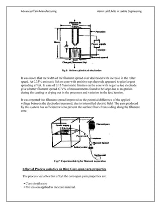 Advanced Yarn Manufacturing Azmir Latif, MSc in textile Engineering
It was noted that the width of the filament spread over decreased with increase in the roller
speed. At 0.33% antistatic fish on core with positive top electrode appeared to give largest
spreading effect. In case of 0.15 %antistatic finishes on the core with negative top electrode
give a better filament spread .C.V% of measurements found to be large due to migration
during the coating or drying out in the processes and variation in the feed tension.
It was reported that filament spread improved as the potential difference of the applied
voltage between the electrodes increased, due to intensified electric field. The yarn produced
by this system has sufficient twist to prevent the surface fibers from sliding along the filament
core.
Effect of Process variables on Ring Core-spun yarn properties
The process variables that affect the core-spun yarn properties are:
• Core sheath ratio
• Pre tension applied to the core material.
 