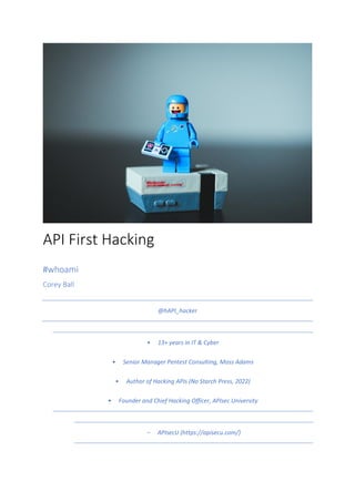 API First Hacking
#whoami
Corey Ball
@hAPI_hacker
• 13+ years in IT & Cyber
• Senior Manager Pentest Consulting, Moss Adams
• Author of Hacking APIs (No Starch Press, 2022)
• Founder and Chief Hacking Officer, APIsec University
- APIsecU (https://apisecu.com/)
 