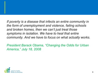 If poverty is a disease that infects an entire community in the form of unemployment and violence, failing schools and broken homes, then we can’t just treat those symptoms in isolation. We have to heal that entire community. And we have to focus on what actually works. President Barack Obama, “Changing the Odds for Urban America,” July 18, 2008 