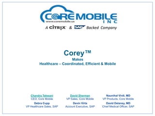A

&

Backed Company

Corey™
Makes
Healthcare – Coordinated, Efficient & Mobile

Chandra Tekwani
CEO, Core Mobile

David Sherman
VP Sales, Core Mobile

Naunihal Virdi, MD
VP Products, Core Mobile

Debra Cupp
VP Healthcare Sales, SAP

Devin Virta
Account Executive, SAP

David Delaney, MD
Chief Medical Officer, SAP

 