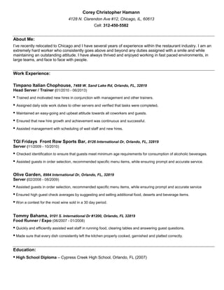 Corey Christopher Hamann
4128 N. Clarendon Ave #12, Chicago, IL, 60613
Cell: 312-450-5582

About Me:
I’ve recently relocated to Chicago and I have several years of experience within the restaurant industry. I am an
extremely hard worker who consistently goes above and beyond any duties assigned with a smile and while
maintaining an outstanding attitude. I have always thrived and enjoyed working in fast paced environments, in
large teams, and face to face with people.

Work Experience:
Timpano Italian Chophouse, 7488 W. Sand Lake Rd, Orlando, FL, 32819
Head Server / Trainer (01/2010 - 06/2013)

• Trained and motivated new hires in conjunction with management and other trainers.
• Assigned daily side work duties to other servers and verified that tasks were completed.
• Maintained an easy-going and upbeat attitude towards all coworkers and guests.
• Ensured that new hire growth and achievement was continuous and successful.
• Assisted management with scheduling of wait staff and new hires.
TGI Fridays Front Row Sports Bar, 8126 International Dr, Orlando, FL, 32819
Server (11/2009 - 10/2010)

• Checked identification to ensure that guests meet minimum age requirements for consumption of alcoholic beverages.
• Assisted guests in order selection, recommended specific menu items, while ensuring prompt and accurate service.
Olive Garden, 8984 International Dr, Orlando, FL, 32819
Server (02/2008 - 08/2009)

• Assisted guests in order selection, recommended specific menu items, while ensuring prompt and accurate service
• Ensured high guest check averages by suggesting and selling additional food, deserts and beverage items.
• Won a contest for the most wine sold in a 30 day period.
Tommy Bahama, 9101 S. International Dr #1200, Orlando, FL 32819
Food Runner / Expo (06/2007 - 01/2008)

• Quickly and efficiently assisted wait staff in running food, clearing tables and answering guest questions.
• Made sure that every dish consistently left the kitchen properly cooked, garnished and platted correctly.
Education:

• High School Diploma – Cypress Creek High School, Orlando, FL (2007)

 