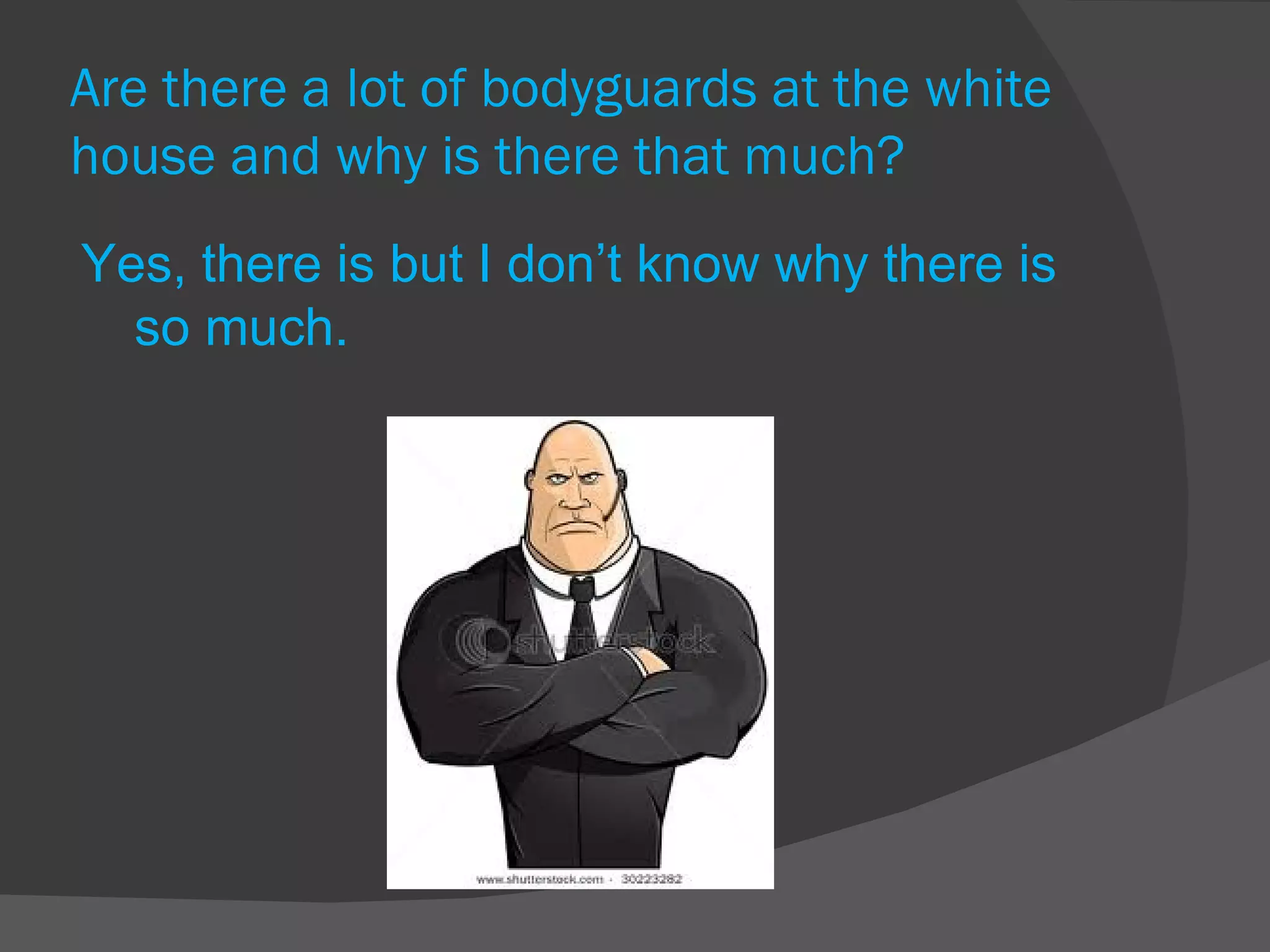 Are there a lot of bodyguards at the white house and why is there that much? Yes, there is but I don’t know why there is so much. 