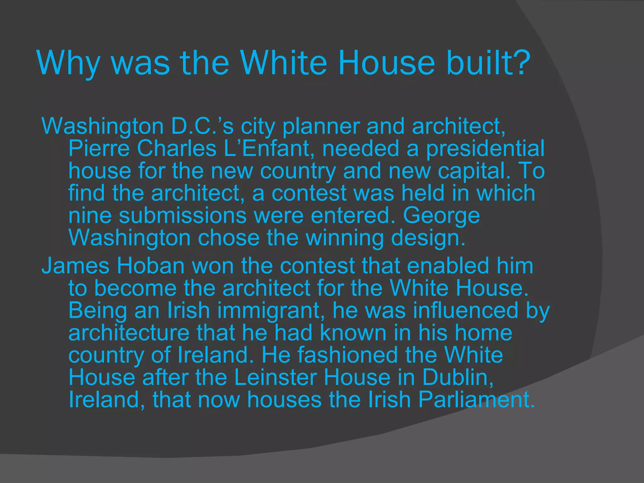 Why was the White House built? Washington D.C.’s city planner and architect, Pierre Charles L’Enfant, needed a presidential house for the new country and new capital. To find the architect, a contest was held in which nine submissions were entered. George Washington chose the winning design. James Hoban won the contest that enabled him to become the architect for the White House. Being an Irish immigrant, he was influenced by architecture that he had known in his home country of Ireland. He fashioned the White House after the Leinster House in Dublin, Ireland, that now houses the Irish Parliament. 