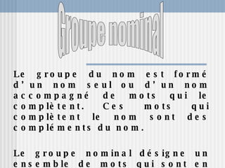 Le groupe du nom est formé d’un nom seul ou d’un nom accompagné de mots qui le complètent. Ces mots qui complètent le nom sont des compléments du nom. Le groupe nominal désigne un ensemble de mots qui sont en relation avec un élément central appelé ”le noyau". Groupe nominal 